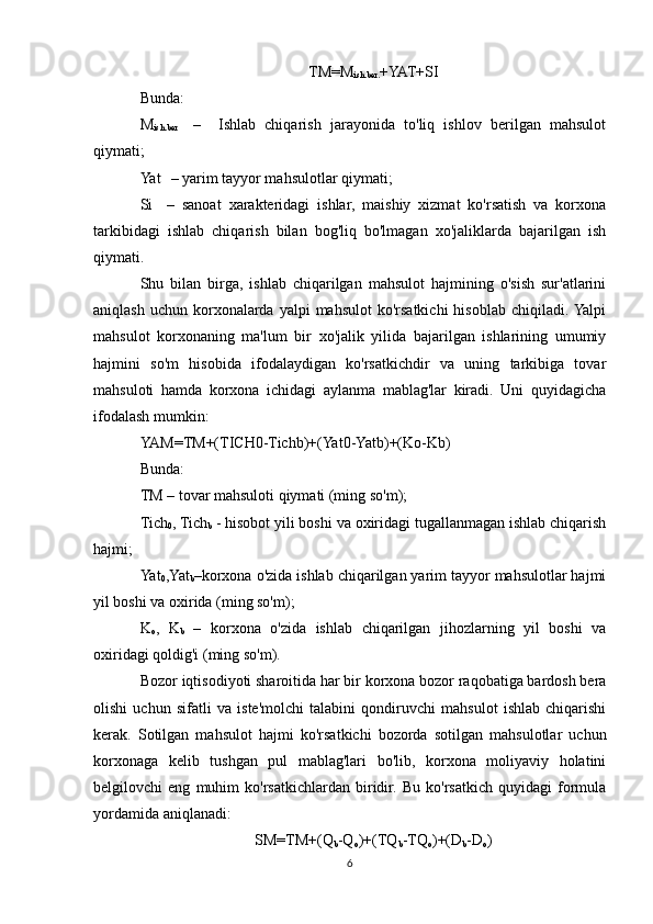 TM=M
ish.ber. +YAT+SI
Bunda: 
M
ish.ber     –     Ishlab   chiqarish   jarayonida   to'liq   ishlov   berilgan   mahsulot
qiymati;
Yat  
  – yarim tayyor mahsulotlar qiymati;
Si  
  –   sanoat   xarakteridagi   ishlar,   maishiy   xizmat   ko'rsatish   va   korxona
tarkibidagi   ishlab   chiqarish   bilan   bog'liq   bo'lmagan   xo'jaliklarda   bajarilgan   ish
qiymati.
Shu   bilan   birga,   ishlab   chiqarilgan   mahsulot   hajmining   o'sish   sur'atlarini
aniqlash  uchun  korxonalarda  yalpi  mahsulot  ko'rsatkichi  hisoblab  chiqiladi. Yalpi
mahsulot   korxonaning   ma'lum   bir   xo'jalik   yilida   bajarilgan   ishlarining   umumiy
hajmini   so'm   hisobida   ifodalaydigan   ko'rsatkichdir   va   uning   tarkibiga   tovar
mahsuloti   hamda   korxona   ichidagi   aylanma   mablag'lar   kiradi.   Uni   quyidagicha
ifodalash mumkin:
YAM=TM+(TICH0-Tichb)+(Yat0-Yatb)+(Ko-Kb)
Bunda:
TM – tovar mahsuloti qiymati (ming so'm);
Tich
0 , Tich
b  - hisobot yili boshi va oxiridagi tugallanmagan ishlab chiqarish
hajmi;
Yat
0 ,Yat
b –korxona o'zida ishlab chiqarilgan yarim tayyor mahsulotlar hajmi
yil boshi va oxirida (ming so'm);
K
o ,   K
b   –   korxona   o'zida   ishlab   chiqarilgan   jihozlarning   yil   boshi   va
oxiridagi qoldig'i (ming so'm).
Bozor iqtisodiyoti sharoitida har bir korxona bozor raqobatiga bardosh bera
olishi   uchun   sifatli   va   iste'molchi   talabini   qondiruvchi   mahsulot   ishlab   chiqarishi
kerak.   Sotilgan   mahsulot   hajmi   ko'rsatkichi   bozorda   sotilgan   mahsulotlar   uchun
korxonaga   kelib   tushgan   pul   mablag'lari   bo'lib,   korxona   moliyaviy   holatini
belgilovchi   eng   muhim   ko'rsatkichlardan   biridir.   Bu   ko'rsatkich   quyidagi   formula
yordamida aniqlanadi:
SM=TM+(Q
b -Q
o )+(TQ
b -TQ
o )+(D
b -D
o )
6 
