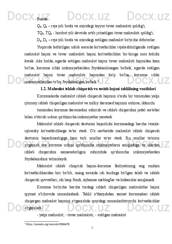 Bunda:
Q
b , Q
o  – reja yili boshi va oxiridagi tayyor tovar mahsuloti qoldig'i;
TQ
b , TQ
o  - hisobot yili davrida ortib jo'natilgan tovar mahsuloti qoldig'i;
D
b , D
o  – reja yili boshi va oxiridagi sotilgan mahsulot bo'yicha debitorlar.
Yuqorida keltirilgan uslub asosida ko'rsatkichlar rejalashtirilganda sotilgan
mahsulot   hajmi   va   tovar   mahsuloti   hajmi   ko'rsatkichlari   bir-biriga   mos   kelishi
kerak.  Aks   holda,   agarda   sotilgan   mahsulot   hajmi   tovar   mahsuloti   hajmidan   kam
bo'lsa,   korxona   ichki   imkoniyatlaridan   foydalanilmagan   bo'ladi;   agarda   sotilgan
mahsulot   hajmi   tovar   mahsuloti   hajmidan   ko'p   bo'lsa,   korxona   ichki
imkoniyatlaridan to'liq foydalanilgan bo'ladi. 1
1.2. Mahsulot ishlab chiqarish va sotish hajmi tahlilining vazifalari
Korxonalarda mahsulot ishlab chiqarish hajmini o'sishi bir tomondan yalpi
ijtimoiy ishlab chiqarilgan mahsulot va milliy daromad hajmini oshirsa, ikkinchi
tomondan korxona daromadini oshirish va ishlab chiqarishni jadal sur'atlar
bilan o'stirish uchun qo'shimcha imkoniyatlar yaratadi.
Mahsulot   ishlab   chiqarish   dasturini   bajarilishi   korxonadagi   barcha   texnik-
iqtisodiy   ko'rsatkichlarga   ta'sir   etadi.   O'z   navbatida   mahsulot   ishlab   chiqarish
dasturini   bajarilmasligiga   ham   turli   omillar   ta'sir   etadi.   Bu   omillar   ta'sirini
o'rganish   esa   korxona   uchun   qo'shimcha   imkoniyatlarni   aniqlashga   va   ulardan
ishlab   chiqarishni   samaradorligini   oshirishda   qo'shimcha   imkoniyatlardan
foydalanishini ta'minlaydi.
Mahsulot   ishlab   chiqirish   hajmi–korxona   faoliyatining   eng   muhim
ko'rsatkichlaridan   biri   bo'lib,   uning   asosida   ish   kuchiga   bo'lgan   talab   va   ishlab
chiqarish quvvatlari, ish haqi fondi, aylanma mablag'lar va hokazolar aniqlanadi.
Korxona   bo'yicha   barcha   turdagi   ishlab   chiqarilgan   mahsulotlar   hajmi
qiymat   o'lchovida   umumlashadi.   Tahlil   o'tkazishdan   sanoat   korxonalari   ishlab
chiqargan mahsulot hajmini o'rganishda quyidagi umumlashtiruvchi ko'rsatkichlar
o'rganiladi:
- yalpi mahsulot; - tovar mahsuloti; - sotilgan mahsulot.
1
 https://zenodo.org/records/8186678
7 