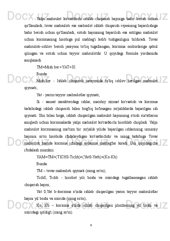 Yalpi   mahsulot   ko'rsatkichi   ishlab   chiqarish   hajmiga   baho   berish   uchun
qo'llaniladi; tovar  mahsuloti esa mahsulot  ishlab chiqarish rejasining bajarilishiga
baho   berish   uchun   qo'llaniladi;   sotish   hajmining   bajarilish   esa   sotilgan   mahsulot
uchun   korxonaning   hisobiga   pul   mablag'i   kelib   tushganligini   bildiradi.   Tovar
mahsuloti–ishlov   berish   jarayoni   to'liq   tugallangan,   korxona   omborlariga   qabul
qilingan   va   sotish   uchun   tayyor   mahsulotdir.   U   quyidagi   formula   yordamida
aniqlanadi:
TM=Mish.ber.+YAT+SI
Bunda:
Mish.ber   -   Ishlab   chiqarish   jarayonida   to'liq   ishlov   berilgan   mahsulot
qiymati;
Yat - yarim tayyor mahsulotlar qiymati;
Si   -   sanoat   xarakteridagi   ishlar,   maishiy   xizmat   ko'rsatish   va   korxona
tarkibidagi   ishlab   chiqarish   bilan   bog'liq   bo'lmagan   xo'jaliklarda   bajarilgan   ish
qiymati. Shu bilan  birga,  ishlab  chiqarilgan  mahsulot   hajmining o'sish  sur'atlarini
aniqlash  uchun  korxonalarda  yalpi  mahsulot  ko'rsatkichi  hisoblab  chiqiladi. Yalpi
mahsulot   korxonaning   ma'lum   bir   xo'jalik   yilida   bajarilgan   ishlarining   umumiy
hajmini   so'm   hisobida   ifodalaydigan   ko'rsatkichdir   va   uning   tarkibiga   Tovar
mahsuloti   hamda   korxona   ichidagi   aylanma   mablag'lar   kiradi.   Uni   quyidagicha
ifodalash mumkin:
YAM=TM+(TICH0-Tichb)+(Yat0-Yatb)+(Ko-Kb)
Bunda:
TM – tovar mahsuloti qiymati (ming so'm);
Tich0,   Tichb   -   hisobot   yili   boshi   va   oxiridagi   tugallanmagan   ishlab
chiqarish hajmi;
Yat   0,Yat   b–korxona   o'zida   ishlab   chiqarilgan   yarim   tayyor   mahsulotlar
hajmi yil boshi va oxirida (ming so'm);
Ko,   Kb   –   korxona   o'zida   ishlab   chiqarilgan   jihozlarning   yil   boshi   va
oxiridagi qoldig'i (ming so'm).
8 