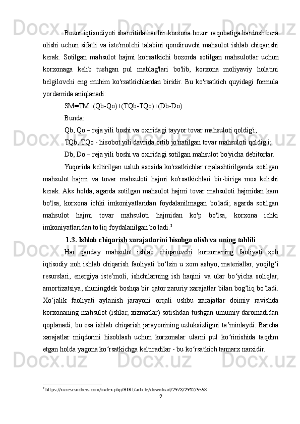 Bozor iqtisodiyoti sharoitida har bir korxona bozor raqobatiga bardosh bera
olishi   uchun   sifatli   va   iste'molchi   talabini   qondiruvchi   mahsulot   ishlab   chiqarishi
kerak.   Sotilgan   mahsulot   hajmi   ko'rsatkichi   bozorda   sotilgan   mahsulotlar   uchun
korxonaga   kelib   tushgan   pul   mablag'lari   bo'lib,   korxona   moliyaviy   holatini
belgilovchi   eng   muhim   ko'rsatkichlardan   biridir.   Bu   ko'rsatkich   quyidagi   formula
yordamida aniqlanadi:
SM=TM+(Qb-Qo)+(TQb-TQo)+(Db-Do)
Bunda:
Qb, Qo – reja yili boshi va oxiridagi tayyor tovar mahsuloti qoldig'i;
TQb, TQo - hisobot yili davrida ortib jo'natilgan tovar mahsuloti qoldig'i;
Db, Do – reja yili boshi va oxiridagi sotilgan mahsulot bo'yicha debitorlar.
Yuqorida keltirilgan uslub asosida ko'rsatkichlar rejalashtirilganda sotilgan
mahsulot   hajmi   va   tovar   mahsuloti   hajmi   ko'rsatkichlari   bir-biriga   mos   kelishi
kerak.  Aks   holda,   agarda   sotilgan   mahsulot   hajmi   tovar   mahsuloti   hajmidan   kam
bo'lsa,   korxona   ichki   imkoniyatlaridan   foydalanilmagan   bo'ladi;   agarda   sotilgan
mahsulot   hajmi   tovar   mahsuloti   hajmidan   ko'p   bo'lsa,   korxona   ichki
imkoniyatlaridan to'liq foydalanilgan bo'ladi. 2
1.3. Ishlab chiqarish xarajatlarini hisobga olish va uning tahlili
Har   qanday   mahsulot   ishlab   chiqaruvchi   korxonaning   faoliyati   xoh
iqtisodiy   xoh   ishlab   chiqarish   faoliyati   bo lsin   u   xom   ashyo,   materiallar,   yoqilg iʻ ʻ
resurslari,   energiya   iste moli,   ishchilarning   ish   haqini   va   ular   bo yicha   soliqlar,	
ʼ ʻ
amortizatsiya, shuningdek boshqa bir qator zaruriy xarajatlar bilan bog liq bo ladi.	
ʻ ʻ
Xo jalik   faoliyati   aylanish   jarayoni   orqali   ushbu   xarajatlar   doimiy   ravishda	
ʻ
korxonaning mahsulot (ishlar, xizmatlar) sotishdan tushgan umumiy daromadidan
qoplanadi, bu esa ishlab chiqarish jarayonining uzluksizligini  ta minlaydi. Barcha	
ʼ
xarajatlar   miqdorini   hisoblash   uchun   korxonalar   ularni   pul   ko rinishida   taqdim
ʻ
etgan holda yagona ko rsatkichga keltiradilar - bu ko rsatkich tannarx narxidir.	
ʻ ʻ
2
 https://uzresearchers.com/index.php/BTRT/article/download/2973/2912/5558
9 