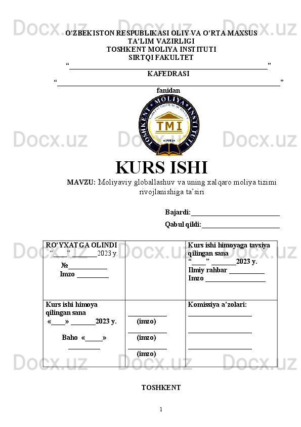 O’ZBEKISTON RESPUBLIKASI OLIY VA O’RTA MAXSUS
TA’LIM VAZIRLIGI
TOSHKENT  MOLIYA INSTITUTI
SIRTQI FAKULTET
“________________________________________________________”
KAFEDRASI
“ _______________________________________________________________ ”
fanidan
               
KURS ISHI
МАVZU:  Moliyaviy globallashuv va uning xalqaro moliya tizimi 
rivojlanishiga ta’siri
Bajardi:_________________________
Qabul qildi:______________________
RO’YXATGA OLINDI
“ ____ ”  _______20 23  y.
№___________
Imzo _________ Kurs ishi himoya ga tavsiya   
qilingan sana
“____” _______20 23  y.
Ilmiy rahbar __ ________
Imzo _________________
Kurs ishi himoya 
qilingan sana
 «____» _______202 3   y .
Baho   « _____ »
_________ ___________
      ( imzo )
_ _ _________
     ( imzo )
___________
       ( imzo ) Komissiya a’zolari :
__________________
_________________ _
__________________
TOSHKENT
1 
