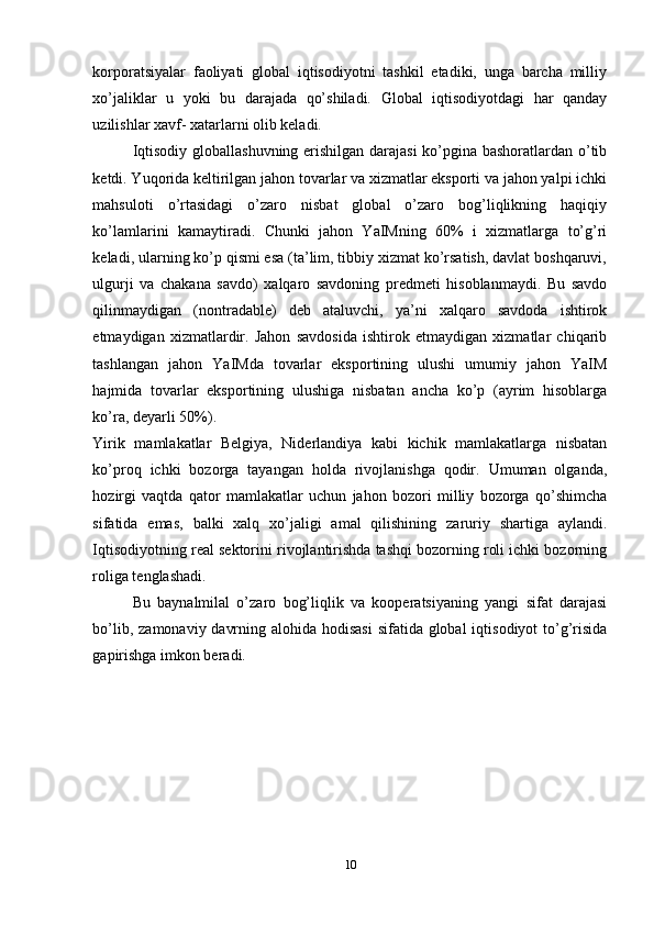 korporatsiyalar   faoliyati   global   iqtisodiyotni   tashkil   etadiki,   unga   barcha   milliy
xo’jaliklar   u   yoki   bu   darajada   qo’shiladi.   Global   iqtisodiyotdagi   har   qanday
uzilishlar xavf- xatarlarni olib keladi. 
Iqtisodiy globallashuvning erishilgan darajasi ko’pgina bashoratlardan o’tib
ketdi. Yuqorida keltirilgan jahon tovarlar va xizmatlar eksporti va jahon yalpi ichki
mahsuloti   o’rtasidagi   o’zaro   nisbat   global   o’zaro   bog’liqlikning   haqiqiy
ko’lamlarini   kamaytiradi.   Chunki   jahon   YaIMning   60%   i   xizmatlarga   to’g’ri
keladi, ularning ko’p qismi esa (ta’lim, tibbiy xizmat ko’rsatish, davlat boshqaruvi,
ulgurji   va   chakana   savdo)   xalqaro   savdoning   predmeti   hisoblanmaydi.   Bu   savdo
qilinmaydigan   (nontradable)   deb   ataluvchi,   ya’ni   xalqaro   savdoda   ishtirok
etmaydigan   xizmatlardir.   Jahon   savdosida   ishtirok   etmaydigan   xizmatlar   chiqarib
tashlangan   jahon   YaIMda   tovarlar   eksportining   ulushi   umumiy   jahon   YaIM
hajmida   tovarlar   eksportining   ulushiga   nisbatan   ancha   ko’p   (ayrim   hisoblarga
ko’ra, deyarli 50%). 
Yirik   mamlakatlar   Belgiya,   Niderlandiya   kabi   kichik   mamlakatlarga   nisbatan
ko’proq   ichki   bozorga   tayangan   holda   rivojlanishga   qodir.   Umuman   olganda,
hozirgi   vaqtda   qator   mamlakatlar   uchun   jahon   bozori   milliy   bozorga   qo’shimcha
sifatida   emas,   balki   xalq   xo’jaligi   amal   qilishining   zaruriy   shartiga   aylandi.
Iqtisodiyotning real sektorini rivojlantirishda tashqi bozorning roli ichki bozorning
roliga tenglashadi. 
Bu   baynalmilal   o’zaro   bog’liqlik   va   kooperatsiyaning   yangi   sifat   darajasi
bo’lib, zamonaviy davrning alohida hodisasi  sifatida global  iqtisodiyot  to’g’risida
gapirishga imkon beradi. 
10 