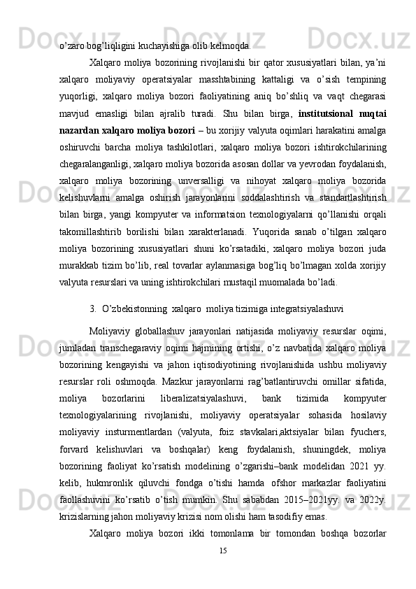 o’zaro bog’liqligini kuchayishiga olib   kelmoqda.
Xalqaro  moliya   bozorining   rivojlanishi   bir   qator   xususiyatlari   bilan,   ya’ni
xalqaro   moliyaviy   operatsiyalar   masshtabining   kattaligi   va   o’sish   tempining
yuqorligi,   xalqaro   moliya   bozori   faoliyatining   aniq   bo’shliq   va   vaqt   chegarasi
mavjud   emasligi   bilan   ajralib   turadi.   Shu   bilan   birga,   institutsional   nuqtai
nazardan xalqaro moliya bozori   – bu   xorijiy   valyuta   oqimlari   harakatini   amalga
oshiruvchi   barcha   moliya   tashkilotlari,   xalqaro   moliya   bozori   ishtirokchilarining
chegaralanganligi,   xalqaro   moliya   bozorida   asosan   dollar   va   yevrodan   foydalanish,
xalqaro   moliya   bozorining   unversalligi   va   nihoyat   xalqaro   moliya   bozorida
kelishuvlarni   amalga   oshirish   jarayonlarini   soddalashtirish   va   standartlashtirish
bilan   birga,   yangi   kompyuter   va   informatsion   texnologiyalarni   qo’llanishi   orqali
takomillashtirib   borilishi   bilan   xarakterlanadi.   Yuqorida   sanab   o’tilgan   xalqaro
moliya   bozorining   xususiyatlari   shuni   ko’rsatadiki,   xalqaro   moliya   bozori   juda
murakkab tizim bo’lib, real tovarlar aylanmasiga bog’liq bo’lmagan xolda xorijiy
valyuta   resurslari va   uning   ishtirokchilari mustaqil   muomalada bo’ladi.
3. O’zbekistonning  xalqaro  moliya tizimiga integratsiyalashuvi
Moliyaviy   globallashuv   jarayonlari   natijasida   moliyaviy   resurslar   oqimi,
jumladan   transchegaraviy   oqimi   hajmining   ortishi,   o’z   navbatida   xalqaro   moliya
bozorining   kengayishi   va   jahon   iqtisodiyotining   rivojlanishida   ushbu   moliyaviy
resurslar   roli   oshmoqda.   Mazkur   jarayonlarni   rag’batlantiruvchi   omillar   sifatida,
moliya   bozorlarini   liberalizatsiyalashuvi,   bank   tizimida   kompyuter
texnologiyalarining   rivojlanishi,   moliyaviy   operatsiyalar   sohasida   hosilaviy
moliyaviy   insturmentlardan   (valyuta,   foiz   stavkalari,aktsiyalar   bilan   fyuchers,
forvard   kelishuvlari   va   boshqalar)   keng   foydalanish,   shuningdek,   moliya
bozorining   faoliyat   ko’rsatish   modelining   o’zgarishi–bank   modelidan   2021   yy.
kelib,   hukmronlik   qiluvchi   fondga   o’tishi   hamda   ofshor   markazlar   faoliyatini
faollashuvini   ko’rsatib   o’tish   mumkin.   Shu   sababdan   2015–2021yy.   va   2022y.
krizislarning jahon   moliyaviy   krizisi   nom   olishi   ham   tasodifiy   emas.
Xalqaro   moliya   bozori   ikki   tomonlama   bir   tomondan   boshqa   bozorlar
15 