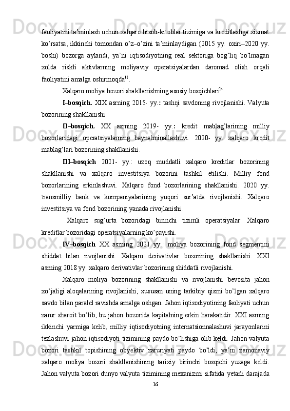 faoliyatini ta’minlash uchun xalqaro hisob-kitoblar tizimiga va kreditlashga xizmat
ko’rsatsa,   ikkinchi   tomondan   o’z–o’zini   ta’minlaydigan   (2015   yy.  oxiri–2020  yy.
boshi)   bozorga   aylandi,   ya’ni   iqtisodiyotning   real   sektoriga   bog’liq   bo’lmagan
xolda   riskli   aktivlarning   moliyaviy   operatsiyalardan   daromad   olish   orqali
faoliyatini   amalga   oshirmoqda 13
.
Xalqaro   moliya   bozori   shakllanishning   asosiy   bosqichlari 14
:
I–bosqich.   XIX   asrning   2015-   yy. :   tashqi   savdoning   rivojlanishi.   Valyuta
bozorining   shakllanishi.
II–bosqich.   XX   asrning   2019-   yy. :   kredit   mablag’larining   milliy
bozorlaridagi   operatsiyalarning   baynalminallashuvi.   2020-   yy.   xalqaro   kredit
mablag’lari bozorining   shakllanishi.
III–bosqich   2021-   yy.:   uzoq   muddatli   xalqaro   kreditlar   bozorining
shakllanishi   va   xalqaro   investitsiya   bozorini   tashkil   etilishi.   Milliy   fond
bozorlarining   erkinlashuvi.   Xalqaro   fond   bozorlarining   shakllanishi.   2020   yy.
transmilliy   bank   va   kompaniyalarining   yuqori   sur’atda   rivojlanishi.   Xalqaro
investitsiya   va   fond   bozorining   yanada   rivojlanishi.
  Xalqaro   sug’urta   bozoridagi   birinchi   tizimli   operatsiyalar.   Xalqaro
kreditlar bozoridagi   operatsiyalarning   ko’payishi.
IV–bosqich   XX   asrning   2021   yy.:   moliya   bozorining   fond   segmentini
shiddat   bilan   rivojlanishi.   Xalqaro   derivativlar   bozorining   shakllanishi.   XXI
asrning 2018 yy. xalqaro   derivativlar   bozorining   shiddatli rivojlanishi.
Xalqaro   moliya   bozorining   shakllanishi   va   rivojlanishi   bevosita   jahon
xo’jaligi   aloqalarining   rivojlanishi,   xususan   uning   tarkibiy   qismi   bo’lgan   xalqaro
savdo   bilan   paralel   ravishda amalga oshgan. Jahon iqtisodiyotining faoliyati uchun
zarur sharoit bo’lib, bu   jahon bozorida kapitalning erkin harakatidir. XXI asrning
ikkinchi   yarmiga   kelib,   milliy   iqtisodiyotning   internatsionnalashuvi   jarayonlarini
tezlashuvi   jahon   iqtisodiyoti   tizimining   paydo bo’lishiga olib keldi. Jahon valyuta
bozori   tashkil   topishining   obyektiv   zaruriyati   paydo   bo’ldi,   ya’ni   zamonaviy
xalqaro   moliya   bozori   shakllanishining   tarixiy   birinchi   bosqichi   yuzaga   keldi.
Jahon valyuta bozori dunyo valyuta tizimining mexanizmi sifatida   yetarli darajada
16