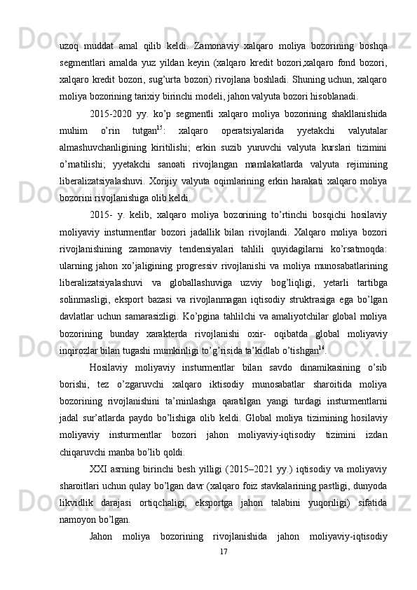 uzoq   muddat   amal   qilib   keldi.   Zamonaviy   xalqaro   moliya   bozorining   boshqa
segmentlari   amalda   yuz   yildan   keyin   (xalqaro   kredit   bozori,xalqaro   fond   bozori,
xalqaro kredit bozori, sug’urta bozori) rivojlana boshladi. Shuning uchun, xalqaro
moliya   bozorining   tarixiy   birinchi modeli,   jahon valyuta   bozori hisoblanadi.
2015-2020   yy.   ko’p   segmentli   xalqaro   moliya   bozorining   shakllanishida
muhim   o’rin   tutgan 15
:   xalqaro   operatsiyalarida   yyetakchi   valyutalar
almashuvchanligining   kiritilishi;   erkin   suzib   yuruvchi   valyuta   kurslari   tizimini
o’rnatilishi;   yyetakchi   sanoati   rivojlangan   mamlakatlarda   valyuta   rejimining
liberalizatsiyalashuvi.   Xorijiy   valyuta   oqimlarining   erkin   harakati   xalqaro   moliya
bozorini rivojlanishiga   olib   keldi.
2015-   y.   kelib,   xalqaro   moliya   bozorining   to’rtinchi   bosqichi   hosilaviy
moliyaviy   insturmentlar   bozori   jadallik   bilan   rivojlandi.   Xalqaro   moliya   bozori
rivojlanishining   zamonaviy   tendensiyalari   tahlili   quyidagilarni   ko’rsatmoqda:
ularning   jahon   xo’jaligining   progressiv   rivojlanishi   va   moliya   munosabatlarining
liberalizatsiyalashuvi   va   globallashuviga   uzviy   bog’liqligi,   yetarli   tartibga
solinmasligi,   eksport   bazasi   va   rivojlanmagan   iqtisodiy   struktrasiga   ega   bo’lgan
davlatlar   uchun  samarasizligi.   Ko’pgina   tahlilchi   va  amaliyotchilar   global   moliya
bozorining   bunday   xarakterda   rivojlanishi   oxir-   oqibatda   global   moliyaviy
inqirozlar   bilan   tugashi   mumkinligi   to’g’risida   ta’kidlab   o’tishgan 16
.
Hosilaviy   moliyaviy   insturmentlar   bilan   savdo   dinamikasining   o’sib
borishi,   tez   o’zgaruvchi   xalqaro   iktisodiy   munosabatlar   sharoitida   moliya
bozorining   rivojlanishini   ta’minlashga   qaratilgan   yangi   turdagi   insturmentlarni
jadal   sur’atlarda   paydo   bo’lishiga   olib   keldi.   Global   moliya   tizimining   hosilaviy
moliyaviy   insturmentlar   bozori   jahon   moliyaviy-iqtisodiy   tizimini   izdan
chiqaruvchi manba   bo’lib   qoldi.
XXI   asrning   birinchi   besh   yilligi   (2015–2021   yy.)   iqtisodiy   va   moliyaviy
sharoitlari   uchun qulay bo’lgan davr (xalqaro foiz stavkalarining pastligi, dunyoda
likvidlik   darajasi   ortiqchaligi,   eksportga   jahon   talabini   yuqoriligi)   sifatida
namoyon bo’lgan. 
Jahon   moliya   bozorining   rivojlanishida   jahon   moliyaviy-iqtisodiy
17 