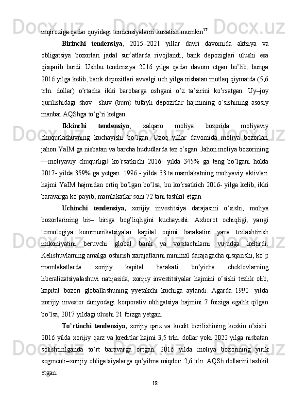 inqiroziga qadar   quyidagi tendensiyalarni   kuzatish   mumkin 17
:
Birinchi   tendensiya ,   2015–2021   yillar   davri   davomida   aktsiya   va
obligatsiya   bozorlari   jadal   sur’atlarda   rivojlandi,   bank   depoziglari   ulushi   esa
qisqarib   bordi.   Ushbu   tendensiya   2016   yilga   qadar   davom   etgan   bo’lib,   bunga
2016 yilga kelib, bank depozitlari   avvalgi uch yilga nisbatan mutlaq qiymatda (5,6
trln.   dollar)   o’rtacha   ikki   barobarga   oshgani   o’z   ta’sirini   ko’rsatgan.   Uy–joy
qurilishidagi   shov–   shuv   (bum)   tufayli   depozitlar   hajmining   o’sishining   asosiy
manbai   AQShga   to’g’ri   kelgan.
Ikkinchi   tendensiya ,   xalqaro   moliya   bozorida   moliyaviy
chuqurlashuvning   kuchayishi   bo’lgan.   Uzoq   yillar   davomida   moliya   bozorlari
jahon YaIM ga nisbatan va   barcha   hududlarda   tez   o’sgan.   Jahon   moliya   bozorining
―moliyaviy   chuqurligi‖   ko’rsatkichi   2016-   yilda   345%   ga   teng   bo’lgani   holda
2017-   yilda   359%   ga   yetgan.   1996   -   yilda 33 ta mamlakatning moliyaviy aktivlari
hajmi YaIM hajmidan ortiq bo’lgan bo’lsa,   bu   ko’rsatkich   2016-   yilga   kelib,   ikki
baravarga   ko’payib,   mamlakatlar   soni   72   tani   tashkil   etgan.
Uchinchi   tendensiya,   xorijiy   investitsiya   darajasini   o’sishi,   moliya
bozorlarining   bir–   biriga   bog’liqligini   kuchayishi.   Axborot   ochiqligi,   yangi
texnologiya   kommunikatsiyalar   kapital   oqimi   harakatini   yana   tezlashtirish
imkoniyatini   beruvchi   global   bank   va   vositachilarni   vujudga   keltirdi.
Kelishuvlarning amalga oshirish xarajatlarini minimal   darajagacha   qisqarishi,   ko’p
mamlakatlarda   xorijiy   kapital   harakati   bo’yicha   cheklovlarning
liberalizatsiyalashuvi   natijasida,   xorijiy   investitsiyalar   hajmini   o’sishi   tezlik   olib,
kapital   bozori   globallashuning   yyetakchi   kuchiga   aylandi.   Agarda   1990-   yilda
xorijiy   investor   dunyodagi   korporativ   obligatsiya   hajmini   7   foiziga   egalik   qilgan
bo’lsa,   2017 yildagi   ulushi   21   foizga   yetgan.
To’rtinchi   tendensiya,   xorijiy   qarz   va   kredit   berilishining   keskin   o’sishi.
2016   yilda   xorijiy   qarz   va   kreditlar   hajmi   3,5   trln.   dollar   yoki   2022   yilga   nisbatan
solishtirilganda   to’rt   baravarga   ortgan.   2016   yilda   moliya   bozorining   yirik
segmenti–xorijiy obligatsiyalarga   qo’yilma miqdori   2,6   trln. AQSh   dollarini   tashkil
etgan.
18
