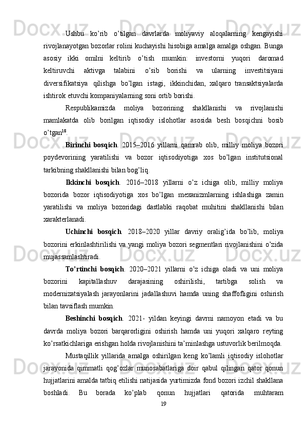 Ushbu   ko’rib   o’tilgan   davrlarda   moliyaviy   aloqalarning   kengayishi
rivojlanayotgan   bozorlar rolini kuchayishi hisobiga amalga amalga oshgan. Bunga
asosiy   ikki   omilni   keltirib   o’tish   mumkin:   investorni   yuqori   daromad
keltiruvchi   aktivga   talabini   o’sib   borishi   va   ularning   investitsiyani
diversifikatsiya   qilishga   bo’lgan   istagi,   ikkinchidan,   xalqaro   transaktsiyalarda
ishtirok   etuvchi kompaniyalarning   soni   ortib   borishi.
Respublikamizda   moliya   bozorining   shakllanishi   va   rivojlanishi
mamlakatda   olib   borilgan   iqtisodiy   islohotlar   asosida   besh   bosqichni   bosib
o’tgan 18
.
Birinchi   bosqich .   2015–2016   yillarni   qamrab   olib,   milliy   moliya   bozori
poydevorining   yaratilishi   va   bozor   iqtisodiyotiga   xos   bo’lgan   institutsional
tarkibning   shakllanishi bilan   bog’liq.
Ikkinchi   bosqich .   2016–2018   yillarni   o’z   ichiga   olib,   milliy   moliya
bozorida   bozor   iqtisodiyotiga   xos   bo’lgan   mexanizmlarning   ishlashiga   zamin
yaratilishi   va   moliya   bozoridagi   dastlabki   raqobat   muhitini   shakllanishi   bilan
xarakterlanadi.
Uchinchi   bosqich .   2018–2020   yillar   davriy   oralig’ida   bo’lib,   moliya
bozorini   erkinlashtirilishi   va   yangi   moliya   bozori   segmentlari   rivojlanishini   o’zida
mujassamlashtiradi.
To’rtinchi   bosqich .   2020–2021   yillarni   o’z   ichiga   oladi   va   uni   moliya
bozorini   kapitallashuv   darajasining   oshirilishi,   tartibga   solish   va
modernizatsiyalash   jarayonlarini   jadallashuvi   hamda   uning   shaffofligini   oshirish
bilan   tavsiflash   mumkin.
Beshinchi   bosqich .   2021-   yildan   keyingi   davrni   namoyon   etadi   va   bu
davrda   moliya   bozori   barqarorligini   oshirish   hamda   uni   yuqori   xalqaro   reyting
ko’rsatkichlariga   erishgan   holda   rivojlanishini   ta’minlashga ustuvorlik berilmoqda.
Mustaqillik   yillarida   amalga   oshirilgan   keng   ko’lamli   iqtisodiy   islohotlar
jarayonida   qimmatli   qog’ozlar   munosabatlariga   doir   qabul   qilingan   qator   qonun
hujjatlarini amalda   tatbiq etilishi natijasida yurtimizda   fond bozori izchil shakllana
boshladi.   Bu   borada   ko’plab   qonun   hujjatlari   qatorida   muhtaram
19 