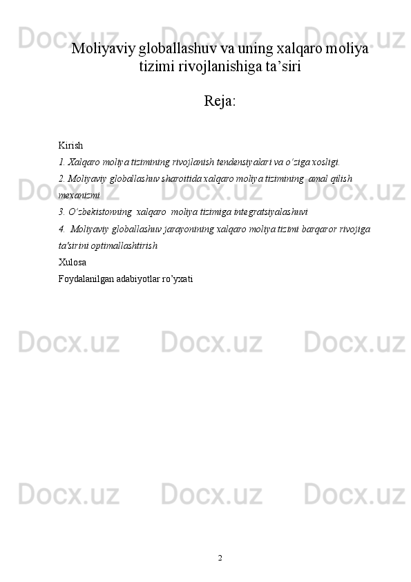 Moliyaviy globallashuv va uning xalqaro moliya
tizimi rivojlanishiga ta’siri
Reja:
Kirish
1. Xalqaro moliya tizimining rivojlanish tendensiyalari va o’ziga xosligi.
2. Moliyaviy globallashuv sharoitida xalqaro moliya tizimining  amal qilish 
mexanizmi
3. O’zbekistonning  xalqaro  moliya tizimiga integratsiyalashuvi
4.  Moliyaviy globallashuv jarayonining xalqaro moliya tizimi barqaror rivojiga 
ta'sirini optimallashtirish 
Xulosa
Foydalanilgan adabiyotlar ro’yxati
2 