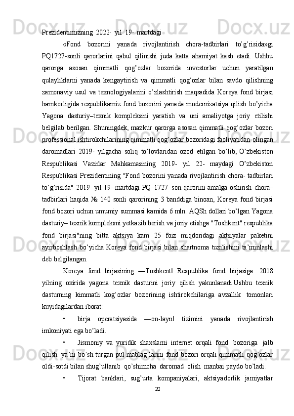 Prezidentimizning   2022-   yil   19-   martdagi
«Fond   bozorini   yanada   rivojlantirish   chora-tadbirlari   to’g’risida»gi
PQ1727-sonli   qarorlarini   qabul   qilinishi   juda   katta   ahamiyat   kasb   etadi.   Ushbu
qarorga   asosan   qimmatli   qog’ozlar   bozorida   investorlar   uchun   yaratilgan
qulayliklarni   yanada   kengaytirish   va   qimmatli   qog’ozlar   bilan   savdo   qilishning
zamonaviy   usul   va   texnologiyalarini   o’zlashtirish   maqsadida   Koreya   fond   birjasi
hamkorligida   respublikamiz   fond   bozorini   yanada   modernizatsiya   qilish   bo’yicha
Yagona   dasturiy–texnik   kompleksini   yaratish   va   uni   amaliyotga   joriy   etilishi
belgilab   berilgan.   Shuningdek,   mazkur   qarorga   asosan   qimmatli   qog’ozlar   bozori
professional   ishtirokchilarining   qimmatli   qog’ozlar   bozoridagi   faoliyatidan   olingan
daromadlari   2019-   yilgacha   soliq   to’lovlaridan   ozod   etilgan   bo’lib,   O’zbekiston
Respublikasi   Vazirlar   Mahkamasining   2019-   yil   22-   maydagi   O’zbekiston
Respublikasi   Prezidentining   "Fond   bozorini   yanada   rivojlantirish   chora-   tadbirlari
to’g’risida" 2019- yil 19- martdagi PQ–1727–son qarorini amalga oshirish   chora–
tadbirlari   haqida   №   140   sonli   qarorining   3   banddiga   binoan,   Koreya   fond   birjasi
fond   bozori   uchun   umumiy   summasi   kamida   6   mln.   AQSh   dollari   bo’lgan   Yagona
dasturiy– texnik kompleksni yetkazib berish va joriy etishga "Toshkent" respublika
fond   birjasi"ning   bitta   aktsiya   kam   25   foiz   miqdoridagi   aktsiyalar   paketini
ayirboshlash   bo’yicha   Koreya   fond   birjasi   bilan   shartnoma   tuzilishini   ta’minlashi
deb   belgilangan.
Koreya   fond   birjasining   ―Toshkent‖   Respublika   fond   birjasiga   2018
yilning   oxirida   yagona   texnik   dasturini   joriy   qilish   yakunlanadi.Ushbu   texnik
dasturning   kimmatli   kog’ozlar   bozorining   ishtirokchilariga   avzallik   tomonlari
kuyidagilardan   iborat:
• birja   operatsiyasida   ―on-layn
‖   tizimini   yanada   rivojlantirish
imkoniyati   ega   bo’ladi.
• Jismoniy   va   yuridik   shaxslarni   internet   orqali   fond   bozoriga   jalb
qilish   ya’ni   bo’sh turgan pul mablag’larini fond bozori orqali qimmatli qog’ozlar
oldi-sotdi bilan   shug’ullanib   qo’shimcha   daromad   olish   manbai   paydo bo’ladi.
• Tijorat   banklari,   sug’urta   kompaniyalari,   aktsiyadorlik   jamiyatlar
20 