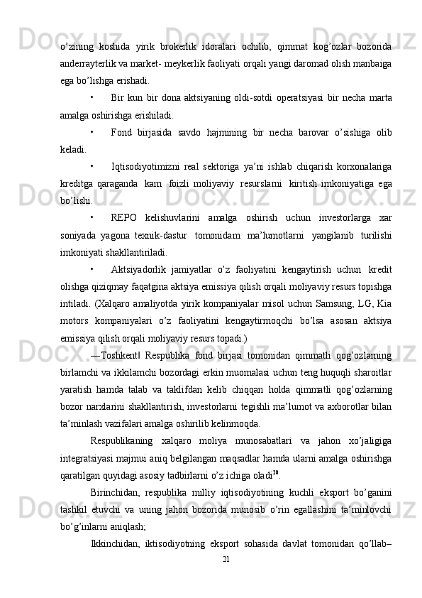 o’zining   koshida   yirik   brokerlik   idoralari   ochilib,   qimmat   kog’ozlar   bozorida
anderrayterlik va market-   meykerlik faoliyati   orqali yangi daromad olish   manbaiga
ega   bo’lishga   erishadi.
• Bir   kun   bir   dona   aktsiyaning   oldi-sotdi   operatsiyasi   bir   necha   marta
amalga   oshirishga   erishiladi.
• Fond   birjasida   savdo   hajmining   bir   necha   barovar   o’sishiga   olib
keladi.
• Iqtisodiyotimizni   real   sektoriga   ya’ni   ishlab   chiqarish   korxonalariga
kreditga   qaraganda   kam   foizli   moliyaviy   resurslarni   kiritish   imkoniyatiga   ega
bo’lishi.
• REPO   kelishuvlarini   amalga   oshirish   uchun   investorlarga   xar
soniyada   yagona   texnik-dastur   tomonidam   ma’lumotlarni   yangilanib   turilishi
imkoniyati   shakllantiriladi.
• Aktsiyadorlik   jamiyatlar   o’z   faoliyatini   kengaytirish   uchun   kredit
olishga   qiziqmay   faqatgina   aktsiya   emissiya   qilish   orqali   moliyaviy   resurs topishga
intiladi.   (Xalqaro   amaliyotda   yirik   kompaniyalar   misol   uchun   Samsung,   LG,   Kia
motors   kompaniyalari   o’z   faoliyatini   kengaytirmoqchi   bo’lsa   asosan   aktsiya
emissiya   qilish   orqali   moliyaviy   resurs   topadi.)
―Toshkent   Respublika   fond   birjasi   tomonidan   qimmatli   qog’ozlarning‖
birlamchi   va ikkilamchi bozordagi erkin muomalasi uchun teng huquqli sharoitlar
yaratish   hamda   talab   va   taklifdan   kelib   chiqqan   holda   qimmatli   qog’ozlarning
bozor   narxlarini   shakllantirish, investorlarni tegishli ma’lumot va axborotlar bilan
ta’minlash vazifalari   amalga   oshirilib   kelinmoqda.
Respublikaning   xalqaro   moliya   munosabatlari   va   jahon   xo’jaligiga
integratsiyasi   majmui aniq belgilangan maqsadlar hamda ularni amalga oshirishga
qaratilgan quyidagi   asosiy   tadbirlarni   o’z ichiga oladi 20
.
Birinchidan,   respublika   milliy   iqtisodiyotining   kuchli   eksport   bo’ganini
tashkil   etuvchi   va   uning   jahon   bozorida   munosib   o’rin   egallashini   ta’minlovchi
bo’g’inlarni   aniqlash;
Ikkinchidan,   iktisodiyotning   eksport   sohasida   davlat   tomonidan   qo’llab–
21 