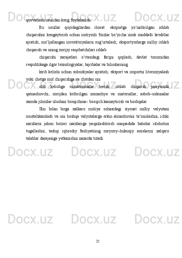 quvvatlash   usulidan keng   foydalanish.
Bu   usullar   quyidagilardan   iborat:   eksportga   yo’naltirilgan   ishlab
chiqarishni   kengaytirish   uchun   imtiyozli   foizlar   bo’yicha   uzok   muddatli   kreditlar
ajratish,   mo’ljallangan investitsiyalarni sug’urtalash;   eksportyorlarga milliy ishlab
chiqarish va   uning   xorijiy   raqobatchilari   ishlab
chiqarishi   xarajatlari   o’rtasidagi   farqni   qoplash;   davlat   tomonidan
respublikaga   ilgor   texnologiyalar,   tajribalar   va bilimlarning
kirib kelishi uchun subsidiyalar ajratish;   eksport va importni litsenziyalash
yoki chetga   mol chiqarishga va chetdan   uni
olib   kelishga   ruxsatnomalar   berish;   ishlab   chiqarish   jarayonida
qatnashuvchi,   xorijdan   keltirilgan   xomashyo   va   materiallar,   asbob–uskunalar
xamda   jihozlar   ulushini   bosqichma–   bosqich   kamaytirish   va boshqalar.
Shu   bilan   birga   xalkaro   moliya   sohasidagi   siyosat   milliy   valyutani
mustahkamlash   va   uni   boshqa   valyutalarga   erkin   almashuvini   ta’minlashni,   ichki
narxlarni   jahon   bozori   narxlariga   yaqinlashtirish   maqsadida   baholar   islohotini
tugallashni,   tashqi   iqtisodiy   faoliyatning   meyoriy–hukuqiy   asoslarini   xalqaro
talablar darajasiga yetkazishni nazarda   tutadi.
22 