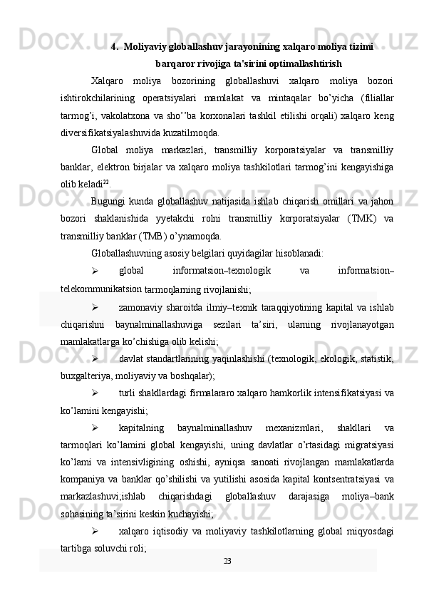 4. Moliyaviy globallashuv jarayonining xalqaro moliya tizimi
barqaror rivojiga ta'sirini optimallashtirish  
Xalqaro   moliya   bozorining   globallashuvi   xalqaro   moliya   bozori
ishtirokchilarining   operatsiyalari   mamlakat   va   mintaqalar   bo’yicha   (filiallar
tarmog’i,   vakolatxona   va   sho’’ba   korxonalari   tashkil   etilishi   orqali)   xalqaro   keng
diversifikatsiyalashuvida kuzatilmoqda.  
Global   moliya   markazlari,   transmilliy   korporatsiyalar   va   transmilliy
banklar,   elektron   birjalar   va   xalqaro   moliya   tashkilotlari   tarmog’ini   kengayishiga
olib keladi 22
.
Bugungi   kunda   globallashuv   natijasida   ishlab   chiqarish   omillari   va   jahon
bozori   shaklanishida   yyetakchi   rolni   transmilliy   korporatsiyalar   (TMK)   va
transmilliy banklar   (TMB)   o’ynamoqda.
Globallashuvning   asosiy   belgilari   quyidagilar   hisoblanadi:
 global   informatsion
– texnologik   va   informatsion
–
telekommunikatsion  
tarmoqlarning rivojlanishi;
 zamonaviy   sharoitda   ilmiy–texnik   taraqqiyotining   kapital   va   ishlab
chiqarishni   baynalminallashuviga   sezilari   ta’siri,   ularning   rivojlanayotgan
mamlakatlarga   ko’chishiga   olib   kelishi;
 davlat   standartlarining   yaqinlashishi   (texnologik,   ekologik,   statistik,
buxgalteriya, moliyaviy   va boshqalar);
 turli   shakllardagi   firmalararo   xalqaro   hamkorlik   intensifikatsiyasi   va
ko’lamini   kengayishi;
 kapitalning   baynalminallashuv   mexanizmlari,   shakllari   va
tarmoqlari   ko’lamini   global   kengayishi,   uning   davlatlar   o’rtasidagi   migratsiyasi
ko’lami   va   intensivligining   oshishi,   ayniqsa   sanoati   rivojlangan   mamlakatlarda
kompaniya   va   banklar   qo’shilishi   va   yutilishi   asosida   kapital   kontsentratsiyasi   va
markazlashuvi;ishlab   chiqarishdagi   globallashuv   darajasiga   moliya–bank
sohasining   ta’sirini   keskin   kuchayishi;
 xalqaro   iqtisodiy   va   moliyaviy   tashkilotlarning   global   miqyosdagi
tartibga   soluvchi roli;
23