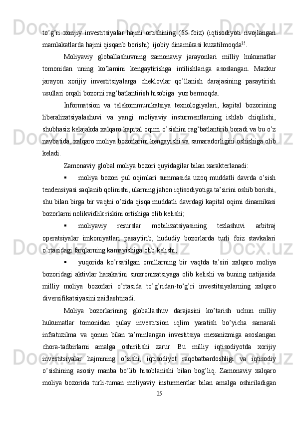 to’g’ri   xorijiy   investitsiyalar   hajmi   ortishining   (55   foiz)   (iqtisodiyoti   rivojlangan
mamlakatlarda hajmi   qisqarib   borishi)   ijobiy   dinamikasi   kuzatilmoqda 25
.
Moliyaviy   globallashuvning   zamonaviy   jarayonlari   milliy   hukumatlar
tomonidan   uning   ko’lamini   kengaytirishga   intilishlariga   asoslangan.   Mazkur
jarayon   xorijiy   investitsiyalarga   cheklovlar   qo’llanish   darajasining   pasaytirish
usullari orqali bozorni   rag’batlantirish hisobiga   yuz bermoqda.
Informatsion   va   telekommunikatsiya   texnologiyalari,   kapital   bozorining
liberalizatsiyalashuvi   va   yangi   moliyaviy   insturmentlarning   ishlab   chiqilishi,
shubhasiz   kelajakda xalqaro kapital oqimi   o’sishini rag’batlantirib boradi va bu   o’z
navbatida,   xalqaro   moliya   bozorlarini kengayishi   va   samaradorligini   oshishiga   olib
keladi.
Zamonaviy   global   moliya   bozori   quyidagilar   bilan   xarakterlanadi:
 moliya   bozori   pul   oqimlari   summasida   uzoq   muddatli   davrda   o’sish
tendensiyasi   saqlanib qolinishi, ularning jahon iqtisodiyotiga ta’sirini oshib borishi,
shu bilan birga bir   vaqtni o’zida qisqa muddatli davrdagi kapital oqimi dinamikasi
bozorlarni nolikvidlik   riskini ortishiga   olib   kelishi;
 moliyaviy   resurslar   mobilizatsiyasining   tezlashuvi   arbitraj
operatsiyalar   imkoniyatlari   pasaytirib,   hududiy   bozorlarda   turli   foiz   stavkalari
o’rtasidagi farqlarning   kamayishiga   olib   kelishi;
 yuqorida   ko’rsatilgan   omillarning   bir   vaqtda   ta’siri   xalqaro   moliya
bozoridagi   aktivlar   harakatini   sinxronizatsiyaga   olib   kelishi   va   buning   natijasida
milliy   moliya   bozorlari   o’rtasida   to’g’ridan-to’g’ri   investitsiyalarning   xalqaro
diversifikatsiyasini   zaiflashtiradi.
Moliya   bozorlarining   globallashuv   darajasini   ko’tarish   uchun   milliy
hukumatlar   tomonidan   qulay   investitsion   iqlim   yaratish   bo’yicha   samarali
infratuzilma   va   qonun   bilan   ta’minlangan   investitsiya   mexanizmiga   asoslangan
chora-tadbirlarni   amalga   oshirilishi   zarur.   Bu   milliy   iqtisodiyotda   xorijiy
investitsiyalar   hajmining   o’sishi,   iqtisodiyot   raqobatbardoshligi   va   iqtisodiy
o’sishining   asosiy   manba   bo’lib   hisoblanishi   bilan   bog’liq.   Zamonaviy   xalqaro
moliya   bozorida   turli-tuman   moliyaviy   insturmentlar   bilan   amalga   oshiriladigan
25