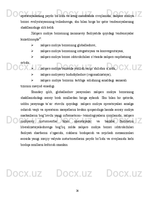 operatsiyalarning paydo bo’lishi  va keng masshtabda  rivojlanishi, xalqaro   moliya
bozori   evolyutsiyasining  tezlashuviga,   shu  bilan birga bir  qator   tendensiyalarning
shakllanishiga   olib   keldi.
Xalqaro   moliya   bozorining   zamonaviy   faoliyatida   quyidagi   tendensiyalar
kuzatilmoqda 27
:
 xalqaro   moliya   bozorining   globallashuvi;
 xalqaro   moliya   bozorining   integratsiyasi   va   konvergentsiyasi;
 xalqaro   moliya   bozori   ishtirokchilari o’rtasida   xalqaro   raqobatning  
ortishi;
 xalqaro   moliya   bozorida   yutilish   va   qo’shilishni   o’sishi;
 xalqaro   moliyaviy   hududiylashuv   (regionalizatsiya);
 xalqaro   moliya   bozorini   tartibga   solishning   amaldagi   samarali  
tizimini   mavjud emasligi.
Shunday   qilib,   globallashuv   jarayonlari   xalqaro   moliya   bozorining
shakllanishidagi   asosiy   bosh   omillardan   biriga   aylandi.   Shu   bilan   bir   qatorda,
ushbu   jarayonga   ta’sir   etuvchi   quyidagi:   xalqaro   moliya   operatsiyalari   amalga
oshirish vaqti va operatsion xarajatlarini   keskin qisqarishiga hamda asosiy moliya
markazlarini bog’lovchi yangi informatsion–   texnologiyalarni   rivojlanishi,   xalqaro
moliyaviy   insturmentlar   bilan   operatsiyalar   va   banklar   faoliyatini
liberalizatsiyalashuviga   bog’liq   xolda   xalqaro   moliya   bozori   ishtirokchilari
faoliyati   shartlarini   o’zgarishi,   risklarni   boshqarish   va   xejirlash   mexanizmlari
asosida   yangi   xorijiy   valyuta   insturtmentlarini   paydo   bo’lishi   va   rivojlanishi   kabi
boshqa   omillarni   keltirish   mumkin.
26
