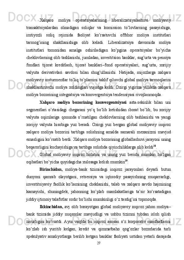 Xalqaro   moliya   operatsiyalarining   liberalizatsiyalashuvi   moliyaviy
transaktsiyalardan   olinadigan   soliqlar   va   komission   to’lovlarning   pasayishiga,
imtiyozli   soliq   rejimida   faoliyat   ko’rsatuvchi   offshor   moliya   institutlari
tarmog’ining   shakllanishiga   olib   keladi.   Liberalizatsiya   davomida   moliya
institutlari   tomonidan   amalga   oshiriladigan   ko’pgina   operatsiyalar   bo’yicha
cheklovlarning olib tashlanishi, jumladan, investitsion   banklar,   sug’urta   va   pensiya
fondlari   tijorat   kreditlash,   tijorat   banklari–fond   operatsiyalari,   sug’urta,   xorijiy
valyuta   derivativlari   savdosi   bilan   shug’ullanishi.   Natijada,   mijozlarga   xalqaro
moliyaviy   insturmentlar   to’liq   to’plamini   taklif   qiluvchi   global   moliya   tarmoqlarini
shakllantiruvchi moliya xoldinglari vujudga keldi. Oxirgi yigirma yillikda   xalqaro
moliya   bozorining   integratsiya   va   konvergentsiya   tendensiyasi   rivojlanmoqda.
Xalqaro   moliya   bozorining   konvergentsiyasi   asta - sekinlik   bilan   uni
segmentlari   o’rtasidagi   chegarani   yo’q   bo’lib   ketishidan   iborat   bo’lib,   bu   xorijiy
valyuta   oqimlariga   qonunda   o’rnatilgan   cheklovlarning   olib   tashlanishi   va   yangi
xorijiy   valyuta   hisobiga   yuz   beradi.   Oxirgi   yuz   bergan   global   moliyaviy   inqiroz
xalqaro   moliya   bozorini   tartibga   solishning   amalda   samarali   mexanizmi   mavjud
emasligini   ko’rsatib   berdi.   Xalqaro   moliya   bozorining globallashuvi jarayoni uning
beqarorligini kuchayishiga va tartibga solishda   qiyinchiliklarga   olib   keldi 28
.
Global   moliyaviy   inqiroz   holatini   va   uning   yuz   berishi   mumkin   bo’lgan
oqibatlari   bo’yicha   quyidagicha   xulosaga   kelish   mumkin 29
:
Birinchidan,   moliya-bank   tizimidagi   inqiroz   jarayonlari   deyarli   butun
dunyoni   qamrab   olayotgani,   retsessiya   va   iqtisodiy   pasayishning   muqarrarligi,
investitsiyaviy   faollik   ko’lamining   cheklanishi,   talab   va   xalqaro   savdo   hajmining
kamayishi,   shuningdek,   jahonning   ko’plab   mamlakatlariga   ta’sir   ko’rsatadigan
jiddiy   ijtimoiy   talafotlar   sodir   bo’lishi mumkinligi   o’z tasdig’ini topmoqda.
Ikkinchidan,   avj   olib   borayotgan   global   moliyaviy   inqiroz   jahon   moliya–
bank   tizimida   jiddiy   nuqsonlar   mavjudligi   va   ushbu   tizimni   tubdan   isloh   qilish
zarurligini   ko’rsatdi.   Ayni   vaqtda   bu   inqiroz   asosan   o’z   korporativ   manfaatlarini
ko’zlab   ish   yuritib   kelgan,   kredit   va   qimmatbaho   qog’ozlar   bozorlarida   turli
spekulyativ   amaliyotlarga   berilib   ketgan   banklar   faoliyati   ustidan  yetarli   darajada
27 