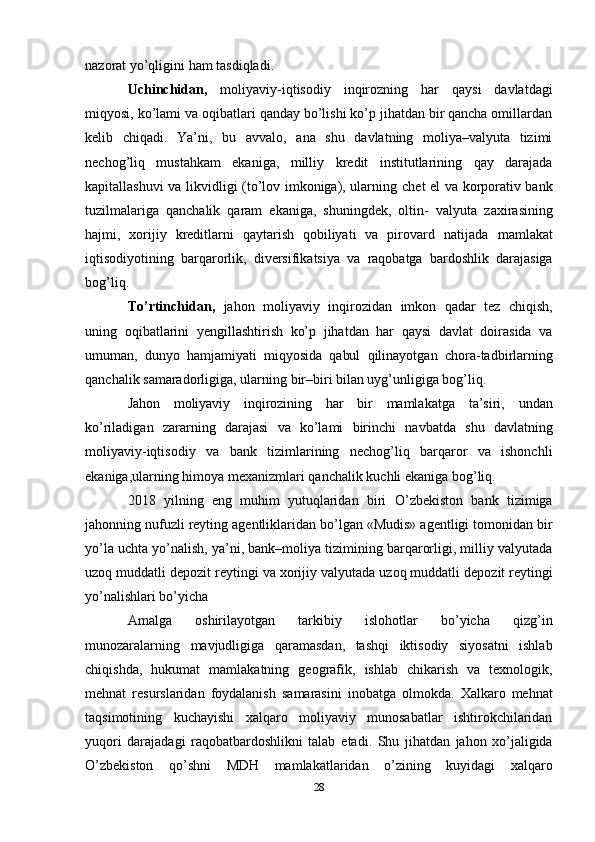 nazorat yo’qligini   ham   tasdiqladi.
Uchinchidan,   moliyaviy-iqtisodiy   inqirozning   har   qaysi   davlatdagi
miqyosi,   ko’lami   va oqibatlari qanday bo’lishi ko’p jihatdan bir qancha omillardan
kelib   chiqadi.   Ya’ni,   bu   avvalo,   ana   shu   davlatning   moliya–valyuta   tizimi
nechog’liq   mustahkam   ekaniga,   milliy   kredit   institutlarining   qay   darajada
kapitallashuvi va likvidligi (to’lov imkoniga), ularning   chet el va korporativ bank
tuzilmalariga   qanchalik   qaram   ekaniga,   shuningdek,   oltin-   valyuta   zaxirasining
hajmi,   xorijiy   kreditlarni   qaytarish   qobiliyati   va   pirovard   natijada   mamlakat
iqtisodiyotining   barqarorlik,   diversifikatsiya   va   raqobatga   bardoshlik   darajasiga
bog’liq.
To’rtinchidan,   jahon   moliyaviy   inqirozidan   imkon   qadar   tez   chiqish,
uning   oqibatlarini   yengillashtirish   ko’p   jihatdan   har   qaysi   davlat   doirasida   va
umuman,   dunyo   hamjamiyati   miqyosida   qabul   qilinayotgan   chora-tadbirlarning
qanchalik   samaradorligiga,   ularning   bir–biri   bilan uyg’unligiga bog’liq.
Jahon   moliyaviy   inqirozining   har   bir   mamlakatga   ta’siri,   undan
ko’riladigan   zararning   darajasi   va   ko’lami   birinchi   navbatda   shu   davlatning
moliyaviy-iqtisodiy   va   bank   tizimlarining   nechog’liq   barqaror   va   ishonchli
ekaniga,ularning himoya mexanizmlari   qanchalik   kuchli   ekaniga   bog’liq.
2018   yilning   eng   muhim   yutuqlaridan   biri   O’zbekiston   bank   tizimiga
jahonning   nufuzli   reyting   agentliklaridan   bo’lgan   «Mudis»   agentligi   tomonidan   bir
yo’la   uchta   yo’nalish, ya’ni, bank–moliya tizimining barqarorligi, milliy valyutada
uzoq muddatli   depozit   reytingi   va   xorijiy   valyutada   uzoq   muddatli   depozit   reytingi
yo’nalishlari   bo’yicha
Amalga   oshirilayotgan   tarkibiy   islohotlar   bo’yicha   qizg’in
munozaralarning   mavjudligiga   qaramasdan,   tashqi   iktisodiy   siyosatni   ishlab
chiqishda,   hukumat   mamlakatning   geografik,   ishlab   chikarish   va   texnologik,
mehnat   resurslaridan   foydalanish   samarasini   inobatga   olmokda.   Xalkaro   mehnat
taqsimotining   kuchayishi   xalqaro   moliyaviy   munosabatlar   ishtirokchilaridan
yuqori   darajadagi   raqobatbardoshlikni   talab   etadi.   Shu   jihatdan   jahon   xo’jaligida
O’zbekiston   qo’shni   MDH   mamlakatlaridan   o’zining   kuyidagi   xalqaro
28 