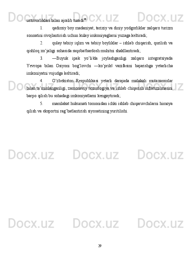 ustuvorliklari bilan   ajralib turadi 30
:
1. qadimiy   boy   madaniyat,   tarixiy   va   diniy   yodgorliklar   xalqaro   turizm
sonoatini   rivojlantirish   uchun   kulay   imkoniyaglarni   yuzaga   keltiradi;
2. qulay tabiiy iqlim va tabiiy boyliklar – ishlab chiqarish, qurilish va
qishloq   xo’jaligi sohasida   raqobatbardosh muhitni   shakllantiradi;
3. ―Buyuk   ipak   yo’li da   joylashganligi   xalqaro   integratsiyada‖
Yevropa   bilan   Osiyoni   bog’lovchi   ―ko’prik	
‖   vazifasini   bajarishga   yetarlicha
imkoniyatni   vujudga   keltiradi;
4. O’zbekiston   Respublikasi   yetarli   darajada   malakali   mutaxassislar
bilan   ta’minlanganligi, zamonaviy texnologiya va ishlab chiqarish infratuzilmasini
barpo qilish   bu   sohadagi   imkoniyatlarni   kengaytiradi;
5. mamlakat   hukumati   tomonidan   ichki   ishlab   chiqaruvchilarni   himoya
qilish   va   eksportni rag’batlantirish siyosatining   yuritilishi.
29 