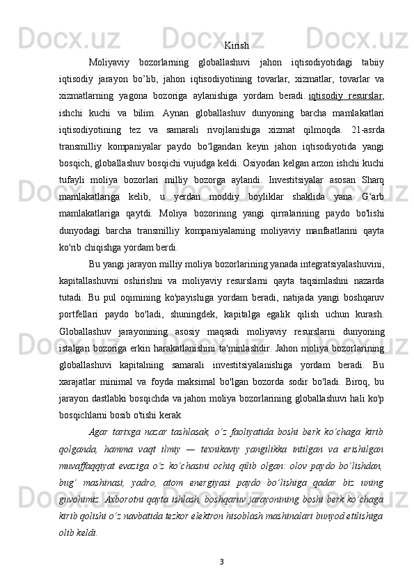 Kirish
Moliyaviy   bozorlarning   globallashuvi   jahon   iqtisodiyotidagi   tabiiy
iqtisodiy   jarayon   bo’lib,   jahon   iqtisodiyotining   tovarlar,   xizmatlar,   tovarlar   va
xizmatlarning   yagona   bozoriga   aylanishiga   yordam   beradi.   iqtisodiy   resurslar ,
ishchi   kuchi   va   bilim.   Aynan   globallashuv   dunyoning   barcha   mamlakatlari
iqtisodiyotining   tez   va   samarali   rivojlanishiga   xizmat   qilmoqda.   21-asrda
transmilliy   kompaniyalar   paydo   bo lgandan   keyin   jahon   iqtisodiyotida   yangiʻ
bosqich, globallashuv bosqichi vujudga keldi. Osiyodan kelgan arzon ishchi kuchi
tufayli   moliya   bozorlari   milliy   bozorga   aylandi.   Investitsiyalar   asosan   Sharq
mamlakatlariga   kelib,   u   yerdan   moddiy   boyliklar   shaklida   yana   G arb	
ʻ
mamlakatlariga   qaytdi.   Moliya   bozorining   yangi   qirralarining   paydo   bo'lishi
dunyodagi   barcha   transmilliy   kompaniyalarning   moliyaviy   manfaatlarini   qayta
ko'rib chiqishga yordam berdi.
Bu yangi jarayon milliy moliya bozorlarining yanada integratsiyalashuvini,
kapitallashuvni   oshirishni   va   moliyaviy   resurslarni   qayta   taqsimlashni   nazarda
tutadi.   Bu   pul   oqimining   ko'payishiga   yordam   beradi,   natijada   yangi   boshqaruv
portfellari   paydo   bo'ladi,   shuningdek,   kapitalga   egalik   qilish   uchun   kurash.
Globallashuv   jarayonining   asosiy   maqsadi   moliyaviy   resurslarni   dunyoning
istalgan bozoriga erkin harakatlanishini  ta'minlashdir. Jahon moliya bozorlarining
globallashuvi   kapitalning   samarali   investitsiyalanishiga   yordam   beradi.   Bu
xarajatlar   minimal   va   foyda   maksimal   bo'lgan   bozorda   sodir   bo'ladi.   Biroq,   bu
jarayon dastlabki bosqichda va jahon moliya bozorlarining globallashuvi hali ko'p
bosqichlarni bosib o'tishi kerak.
Agar   tarixga   nazar   tashlasak,   o’z   faoliyatida   boshi   berk   ko’chaga   kirib
qolganda,   hamma   vaqt   ilmiy   —   texnikaviy   yangilikka   intilgan   va   erishilgan
muvaffaqqiyat   evaziga   o’z   ko’chasini   ochiq   qilib   olgan:   olov   paydo   bo’lishdan,
bug’   mashinasi,   yadro,   atom   energiyasi   paydo   bo’lishiga   qadar   biz   uning
guvohimiz. Axborotni qayta ishlash, boshqaruv jarayonining boshi berk ko’chaga
kirib qolishi o’z navbatida tezkor elektron hisoblash mashinalari bunyod etilishiga
olib keldi.
3