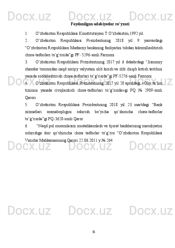 Foydanilgan   adabiyotlar   ro’yxati
1. O’zbekiston Respublikasi Konstitutsiyasi.T:O’zbekiston,1992 yil.
2. O’zbekiston   Respublikasi   Prezidentining   2018   yil   9   yanvardagi
“O’zbekiston Respublikasi Markaziy bankining faoliyatini tubdan takomillashtirish
chora-tadbirlari to’g’risida”gi PF- 5296-sonli Farmoni
3. O’zbekiston   Respublikasi   Prezidentining   2017   yil   6   dekabrdagi   “Jismoniy
shaxslar tomonidan naqd xorijiy valyutani olib kirish va olib chiqib ketish tartibini
yanada soddalashtirish chora-tadbirlari to’g’risida ”gi PF-5276-sonli Farmoni
4. O’zbekiston Respublikasi Prezidentining 2017 yil 20 apreldagi «Oliy ta’lim
tizimini   yanada   rivojlantiish   chora-tadbirlari   to’g’risida»gi   PQ   №   2909-sonli
Qarori.
5. O’zbekiston   Respublikasi   Prezidentining   2018   yil   23   martdagi   “Bank
xizmatlari   ommabopligini   oshirish   bo’yicha   qo’shimcha   chora-tadbirlar
to’g’risida ”gi PQ-3620-sonli Qaror
6.  “Naqd pul muomilasini mustahkamlash va tijorat banklarining masuliyatini
oshirishga   doir   qo’shimcha   chora   tadbirlar   to’g’risi   “O’zbekiston   Respublikasi
Vazirlar Mahkamasining Qarori 22.06.2011.y № 264
31 