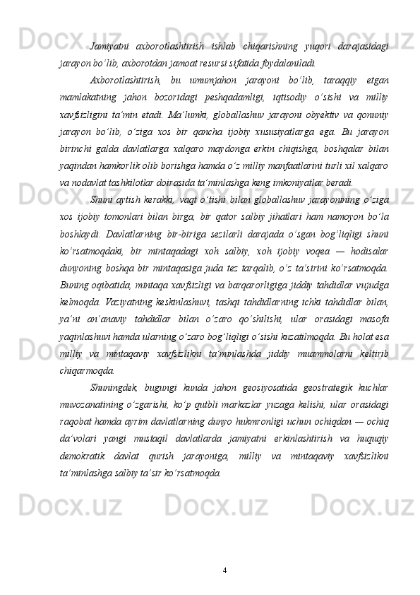 Jamiyatni   axborotlashtirish   ishlab   chiqarishning   yuqori   darajasidagi
jarayon bo’lib, axborotdan jamoat resursi sifatida foydalaniladi.
Axborotlashtirish,   bu   umumjahon   jarayoni   bo’lib,   taraqqiy   etgan
mamlakatning   jahon   bozoridagi   peshqadamligi,   iqtisodiy   o’sishi   va   milliy
xavfsizligini   ta’min   etadi.   Ma’lumki,   globallashuv   jarayoni   obyektiv   va   qonuniy
jarayon   bo’lib,   o’ziga   xos   bir   qancha   ijobiy   xususiyatlarga   ega.   Bu   jarayon
birinchi   galda   davlatlarga   xalqaro   maydonga   erkin   chiqishga,   boshqalar   bilan
yaqindan hamkorlik olib borishga hamda o’z milliy manfaatlarini turli xil xalqaro
va nodavlat tashkilotlar doirasida ta’minlashga keng imkoniyatlar beradi.
Shuni   aytish   kerakki,   vaqt   o’tishi   bilan   globallashuv   jarayonining   o’ziga
xos   ijobiy   tomonlari   bilan   birga,   bir   qator   salbiy   jihatlari   ham   namoyon   bo’la
boshlaydi.   Davlatlarning   bir-biriga   sezilarli   darajada   o’sgan   bog’liqligi   shuni
ko’rsatmoqdaki,   bir   mintaqadagi   xoh   salbiy,   xoh   ijobiy   voqea   —   hodisalar
dunyoning   boshqa   bir   mintaqasiga   juda   tez   tarqalib,   o’z   ta’sirini   ko’rsatmoqda.
Buning oqibatida, mintaqa xavfsizligi  va barqarorligiga  jiddiy tahdidlar vujudga
kelmoqda.   Vaziyatning   keskinlashuvi,   tashqi   tahdidlarning   ichki   tahdidlar   bilan,
ya’ni   an’anaviy   tahdidlar   bilan   o’zaro   qo’shilishi,   ular   orasidagi   masofa
yaqinlashuvi hamda ularning o’zaro bog’liqligi o’sishi kuzatilmoqda. Bu holat esa
milliy   va   mintaqaviy   xavfsizlikni   ta’minlashda   jiddiy   muammolarni   keltirib
chiqarmoqda.
Shuningdek,   bugungi   kunda   jahon   geosiyosatida   geostrategik   kuchlar
muvozanatining   o’zgarishi,   ko’p   qutbli   markazlar   yuzaga   kelishi,   ular   orasidagi
raqobat hamda ayrim davlatlarning dunyo hukmronligi  uchun ochiqdan — ochiq
da’volari   yangi   mustaqil   davlatlarda   jamiyatni   erkinlashtirish   va   huquqiy
demokratik   davlat   qurish   jarayoniga,   milliy   va   mintaqaviy   xavfsizlikni
ta’minlashga salbiy ta’sir ko’rsatmoqda.
4 