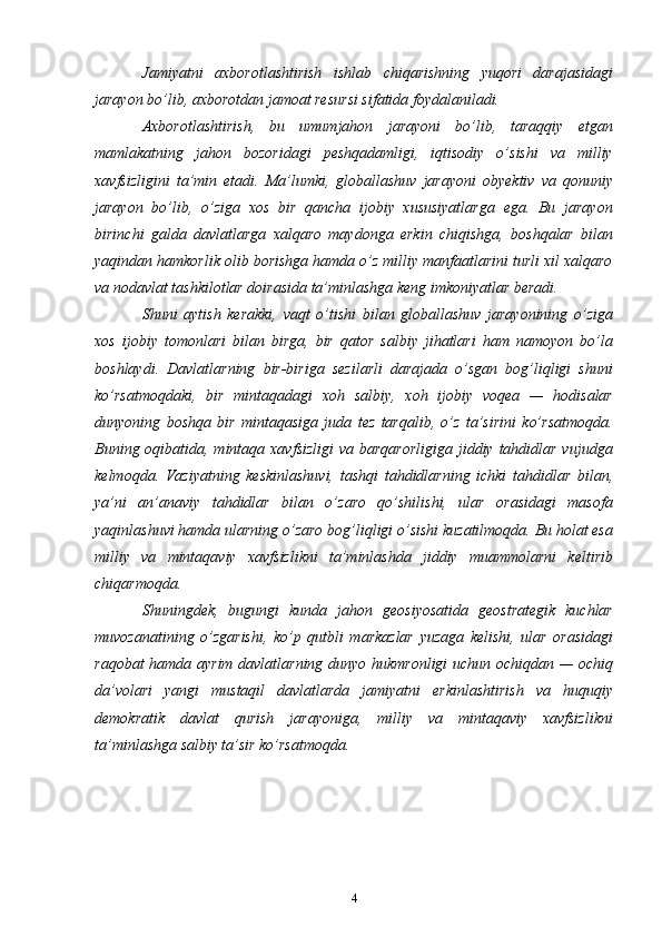 Jamiyatni   axborotlashtirish   ishlab   chiqarishning   yuqori   darajasidagi
jarayon bo’lib, axborotdan jamoat resursi sifatida foydalaniladi.
Axborotlashtirish,   bu   umumjahon   jarayoni   bo’lib,   taraqqiy   etgan
mamlakatning   jahon   bozoridagi   peshqadamligi,   iqtisodiy   o’sishi   va   milliy
xavfsizligini   ta’min   etadi.   Ma’lumki,   globallashuv   jarayoni   obyektiv   va   qonuniy
jarayon   bo’lib,   o’ziga   xos   bir   qancha   ijobiy   xususiyatlarga   ega.   Bu   jarayon
birinchi   galda   davlatlarga   xalqaro   maydonga   erkin   chiqishga,   boshqalar   bilan
yaqindan hamkorlik olib borishga hamda o’z milliy manfaatlarini turli xil xalqaro
va nodavlat tashkilotlar doirasida ta’minlashga keng imkoniyatlar beradi.
Shuni   aytish   kerakki,   vaqt   o’tishi   bilan   globallashuv   jarayonining   o’ziga
xos   ijobiy   tomonlari   bilan   birga,   bir   qator   salbiy   jihatlari   ham   namoyon   bo’la
boshlaydi.   Davlatlarning   bir-biriga   sezilarli   darajada   o’sgan   bog’liqligi   shuni
ko’rsatmoqdaki,   bir   mintaqadagi   xoh   salbiy,   xoh   ijobiy   voqea   —   hodisalar
dunyoning   boshqa   bir   mintaqasiga   juda   tez   tarqalib,   o’z   ta’sirini   ko’rsatmoqda.
Buning oqibatida, mintaqa xavfsizligi  va barqarorligiga  jiddiy tahdidlar vujudga
kelmoqda.   Vaziyatning   keskinlashuvi,   tashqi   tahdidlarning   ichki   tahdidlar   bilan,
ya’ni   an’anaviy   tahdidlar   bilan   o’zaro   qo’shilishi,   ular   orasidagi   masofa
yaqinlashuvi hamda ularning o’zaro bog’liqligi o’sishi kuzatilmoqda. Bu holat esa
milliy   va   mintaqaviy   xavfsizlikni   ta’minlashda   jiddiy   muammolarni   keltirib
chiqarmoqda.
Shuningdek,   bugungi   kunda   jahon   geosiyosatida   geostrategik   kuchlar
muvozanatining   o’zgarishi,   ko’p   qutbli   markazlar   yuzaga   kelishi,   ular   orasidagi
raqobat hamda ayrim davlatlarning dunyo hukmronligi  uchun ochiqdan — ochiq
da’volari   yangi   mustaqil   davlatlarda   jamiyatni   erkinlashtirish   va   huquqiy
demokratik   davlat   qurish   jarayoniga,   milliy   va   mintaqaviy   xavfsizlikni
ta’minlashga salbiy ta’sir ko’rsatmoqda.
4