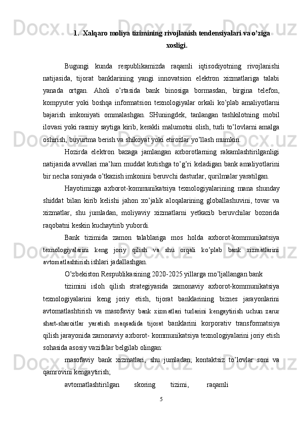 1. Xalqaro moliya tizimining rivojlanish tendensiyalari va o’ziga
xosligi.
Bugungi   kunda   respublikamizda   raqamli   iqtisodiyotning   rivojlanishi
natijasida,   tijorat   banklarining   yangi   innovatsion   elektron   xizmatlariga   talabi
yanada   ortgan.   Aholi   o’rtasida   bank   binosiga   bormasdan,   birgina   telefon,
kompyuter   yoki   boshqa   informatsion   texnologiyalar   orkali   ko’plab   amaliyotlarni
bajarish   imkoniyati   ommalashgan.   SHuningdek,   tanlangan   tashkilotning   mobil
ilovasi yoki rasmiy saytiga kirib,   kerakli   malumotni olish,   turli to’lovlarni   amalga
oshirish,   buyurtma berish va shikoyat yoki   etirozlar   yo’llash   mumkin.
Hozirda   elektron   bazaga   jamlangan   axborotlarning   rakamlashtirilganligi
natijasida   avvallari   ma’lum   muddat   kutishga   to’g’ri   keladigan   bank   amaliyotlarini
bir   necha   soniyada   o’tkazish imkonini   beruvchi   dasturlar,   qurilmalar   yaratilgan.
Hayotimizga   axborot-kommunikatsiya   texnologiyalarining   mana   shunday
shiddat   bilan   kirib   kelishi   jahon   xo’jalik   aloqalarining   globallashuvini,   tovar   va
xizmatlar,   shu   jumladan,   moliyaviy   xizmatlarni   yetkazib   beruvchilar   bozorida
raqobatni   keskin   kuchaytirib yubordi.
Bank   tizimida   zamon   talablariga   mos   holda   axborot-kommunikatsiyatexnologiyalarini   keng   joriy   qilish   va   shu   orqali   ko’plab   bank   xizmatlarini
avtomatlashtirish	 
ishlari   jadallashgan.
O’zbekiston   Respublikasining   2020-2025 yillarga   mo’ljallangan   bank
tizimini   isloh   qilish   strategiyasida   zamonaviy   axborot-kommunikatsiya
texnologiyalarini   keng   joriy   etish,   tijorat   banklarining   biznes   jarayonlarini
avtomatlashtirish   va   masofaviy  	
bank   xizmatlari   turlarini   kengaytirish   uchun   zarur	
shart-sharoitlar   yaratish   maqsadida   tijorat	 
banklarini   korporativ   transformatsiya
qilish   jarayonida   zamonaviy   axborot-   kommunikatsiya   texnologiyalarini   joriy   etish
sohasida   asosiy   vazifalar   belgilab   olingan:
masofaviy   bank   xizmatlari,   shu   jumladan,   kontaktsiz   to’lovlar   soni   va
qamrovini   kengaytirish;
avtomatlashtirilgan skoring tizimi, raqamli
5 