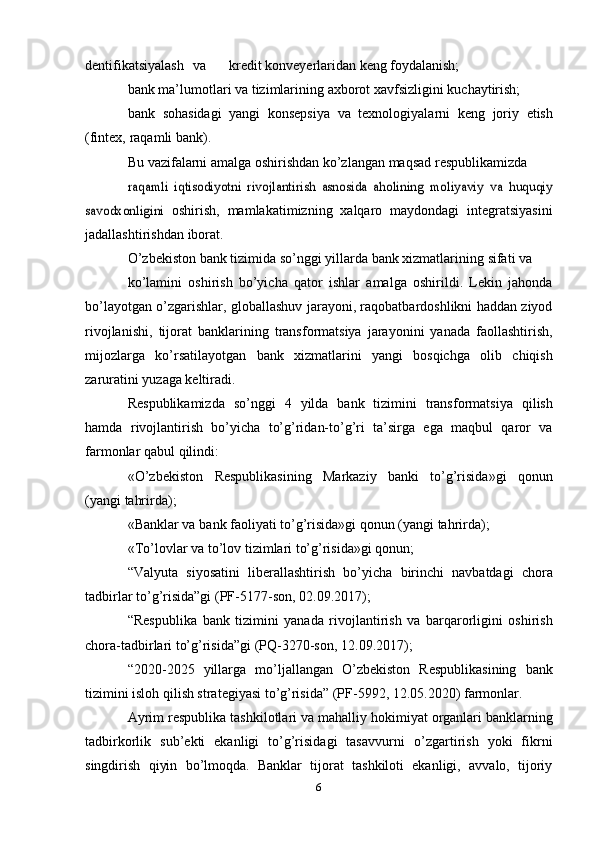 dentifikatsiyalash va kredit   konveyerlaridan   keng   foydalanish;
bank   ma’lumotlari   va   tizimlarining   axborot   xavfsizligini   kuchaytirish;
bank   sohasidagi   yangi   konsepsiya   va   texnologiyalarni   keng   joriy   etish
(fintex,   raqamli   bank).
Bu   vazifalarni   amalga   oshirishdan   ko’zlangan   maqsad   respublikamizdaraqamli	 iqtisodiyotni	 rivojlantirish	 asnosida	 aholining	 moliyaviy	 va	 huquqiy	
savodxonligini	 
oshirish,   mamlakatimizning   xalqaro   maydondagi   integratsiyasini
jadallashtirishdan   iborat.
O’zbekiston   bank   tizimida   so’nggi   yillarda   bank xizmatlarining   sifati   va
ko’lamini   oshirish   bo’yicha   qator   ishlar   amalga   oshirildi.   Lekin   jahonda
bo’layotgan   o’zgarishlar, globallashuv jarayoni, raqobatbardoshlikni haddan ziyod
rivojlanishi,   tijorat   banklarining   transformatsiya   jarayonini   yanada   faollashtirish,
mijozlarga   ko’rsatilayotgan   bank   xizmatlarini   yangi   bosqichga   olib   chiqish
zaruratini   yuzaga keltiradi.
Respublikamizda   so’nggi   4   yilda   bank   tizimini   transformatsiya   qilish
hamda   rivojlantirish   bo’yicha   to’g’ridan-to’g’ri   ta’sirga   ega   maqbul   qaror   va
farmonlar   qabul   qilindi:
«O’zbekiston   Respublikasining   Markaziy   banki   to’g’risida»gi   qonun
(yangi   tahrirda);
«Banklar va   bank   faoliyati   to’g’risida»gi   qonun   (yangi   tahrirda);
«To’lovlar   va   to’lov   tizimlari   to’g’risida»gi   qonun;
“Valyuta   siyosatini   liberallashtirish   bo’yicha   birinchi   navbatdagi   chora
tadbirlar   to’g’risida”gi   (PF-5177-son,   02.09.2017);
“Respublika   bank   tizimini   yanada   rivojlantirish   va   barqarorligini   oshirish
chora-tadbirlari   to’g’risida”gi   (PQ-3270-son,   12.09.2017);
“2020-2025   yillarga   mo’ljallangan   O’zbekiston   Respublikasining   bank
tizimini isloh qilish strategiyasi to’g’risida” (PF-5992, 12.05.2020)   farmonlar.
Ayrim   respublika   tashkilotlari   va   mahalliy   hokimiyat   organlari   banklarning
tadbirkorlik   sub’ekti   ekanligi   to’g’risidagi   tasavvurni   o’zgartirish   yoki   fikrni
singdirish   qiyin   bo’lmoqda.   Banklar   tijorat   tashkiloti   ekanligi,   avvalo,   tijoriy
6