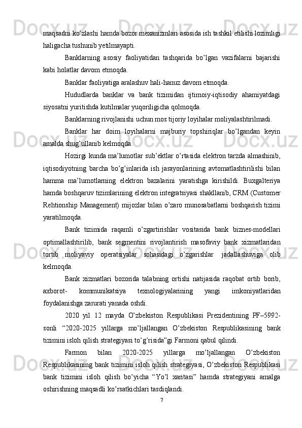 maqsadni   ko’zlashi   hamda   bozor   mexanizmlari   asosida   ish   tashkil   etilishi   lozimligi
haligacha   tushunib   yetilmayapti.
Banklarning   asosiy   faoliyatidan   tashqarida   bo’lgan   vazifalarni   bajarishi
kabi holatlar   davom   etmoqda.
Banklar faoliyatiga   aralashuv   hali-hanuz   davom   etmoqda.
Hududlarda   banklar   va   bank   tizimidan   ijtimoiy-iqtisodiy   ahamiyatdagi
siyosatni yuritishda   kutilmalar   yuqoriligicha   qolmoqda.
Banklarning   rivojlanishi   uchun   mos   tijoriy   loyihalar   moliyalashtirilmadi.
Banklar   har   doim   loyihalarni   majburiy   topshiriqlar   bo’lgandan   keyin
amalda shug’ullanib   kelmoqda.
Hozirgi   kunda   ma’lumotlar   sub’ektlar   o’rtasida   elektron   tarzda   almashinib,
iqtisodiyotning   barcha   bo’g’inlarida   ish   jarayonlarining   avtomatlashtirilishi   bilan
hamma   ma’lumotlarning   elektron   bazalarini   yaratishga   kirishildi.   Buxgalteriya
hamda boshqaruv   tizimlarining   elektron   integratsiyasi   shakllanib,   CRM   (Customer
Rehtionship   Management)   mijozlar   bilan   o’zaro   munosabatlarni   boshqarish   tizimi
yaratilmoqda.
Bank   tizimida   raqamli   o’zgartirishlar   vositasida   bank   biznes-modellari
optimallashtirilib,   bank   segmentini   rivojlantirish   masofaviy   bank   xizmatlaridan
tortib   moliyaviy   operatsiyalar   sohasidagi   o’zgarishlar   jadallashuviga   olib
kelmoqda.
Bank   xizmatlari   bozorida   talabning   ortishi   natijasida   raqobat   ortib   borib,
axborot-   kommunikatsiya   texnologiyalarining   yangi   imkoniyatlaridan
foydalanishga zarurati yanada   oshdi.
2020   yil   12   mayda   O’zbekiston   Respublikasi   Prezidentining   PF–5992-
sonli   “2020-2025   yillarga   mo’ljallangan   O’zbekiston   Respublikasining   bank
tizimini   isloh   qilish   strategiyasi   to’g’risida”gi   Farmoni   qabul qilindi.
Farmon   bilan   2020-2025   yillarga   mo’ljallangan   O’zbekiston
Respublikasining bank   tizimini   isloh   qilish   strategiyasi,   O’zbekiston   Respublikasi
bank   tizimini   isloh   qilish   bo’yicha   “Yo’l   xaritasi”   hamda   strategiyani   amalga
oshirishning maqsadli ko’rsatkichlari   tasdiqlandi.
7 