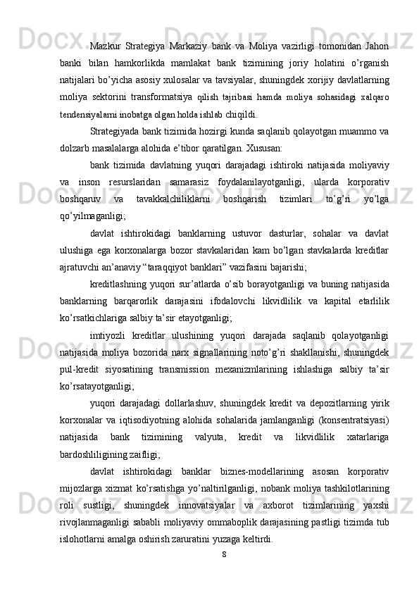 Mazkur   Strategiya   Markaziy   bank   va   Moliya   vazirligi   tomonidan   Jahon
banki   bilan   hamkorlikda   mamlakat   bank   tizimining   joriy   holatini   o’rganish
natijalari bo’yicha asosiy   xulosalar va tavsiyalar, shuningdek xorijiy davlatlarning
moliya   sektorini   transformatsiya  qilish   tajribasi   hamda   moliya   sohasidagi   xalqaro	
tendensiyalarni inobatga olgan holda ishlab	 
chiqildi.
Strategiyada bank tizimida hozirgi kunda saqlanib qolayotgan muammo va
dolzarb   masalalarga   alohida   e’tibor   qaratilgan.   Xususan:
bank   tizimida   davlatning   yuqori   darajadagi   ishtiroki   natijasida   moliyaviy
va   inson   resurslaridan   samarasiz   foydalanilayotganligi,   ularda   korporativ
boshqaruv   va   tavakkalchiliklarni   boshqarish   tizimlari   to’g’ri   yo’lga
qo’yilmaganligi;
davlat   ishtirokidagi   banklarning   ustuvor   dasturlar,   sohalar   va   davlat
ulushiga   ega   korxonalarga   bozor   stavkalaridan   kam   bo’lgan   stavkalarda   kreditlar
ajratuvchi   an’anaviy   “taraqqiyot   banklari”   vazifasini   bajarishi;
kreditlashning   yuqori   sur’atlarda   o’sib   borayotganligi   va   buning   natijasida
banklarning   barqarorlik   darajasini   ifodalovchi   likvidlilik   va   kapital   etarlilik
ko’rsatkichlariga   salbiy   ta’sir   etayotganligi;
imtiyozli   kreditlar   ulushining   yuqori   darajada   saqlanib   qolayotganligi
natijasida   moliya   bozorida   narx   signallarining   noto’g’ri   shakllanishi,   shuningdek
pul-kredit   siyosatining   transmission   mexanizmlarining   ishlashiga   salbiy   ta’sir
ko’rsatayotganligi;
yuqori   darajadagi   dollarlashuv,   shuningdek   kredit   va   depozitlarning   yirik
korxonalar   va   iqtisodiyotning   alohida   sohalarida   jamlanganligi   (konsentratsiyasi)
natijasida   bank   tizimining   valyuta,   kredit   va   likvidlilik   xatarlariga
bardoshliligining   zaifligi;
davlat   ishtirokidagi   banklar   biznes-modellarining   asosan   korporativ
mijozlarga   xizmat   ko’rsatishga   yo’naltirilganligi,   nobank   moliya   tashkilotlarining
roli   sustligi,   shuningdek   innovatsiyalar   va   axborot   tizimlarining   yaxshi
rivojlanmaganligi   sababli   moliyaviy   ommaboplik   darajasining   pastligi   tizimda   tub
islohotlarni   amalga   oshirish   zaruratini   yuzaga   keltirdi.
8 