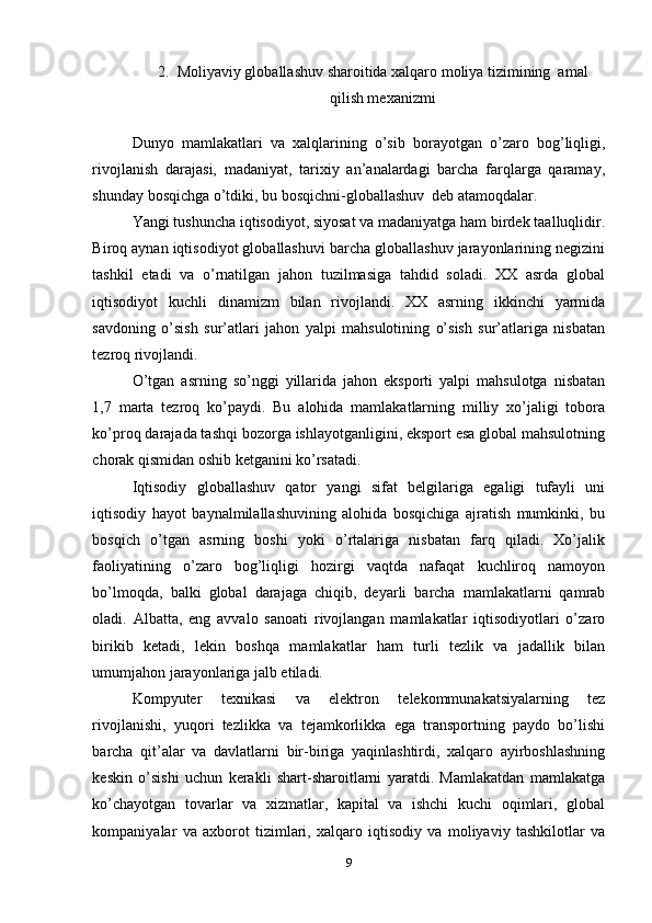 2. Moliyaviy globallashuv sharoitida xalqaro moliya tizimining  amal
qilish mexanizmi
Dunyo   mamlakatlari   va   xalqlarining   o’sib   borayotgan   o’zaro   bog’liqligi,
rivojlanish   darajasi,   madaniyat,   tarixiy   an’analardagi   barcha   farqlarga   qaramay,
shunday bosqichga o’tdiki, bu bosqichni-globallashuv  deb atamoqdalar. 
Yangi tushuncha iqtisodiyot, siyosat va madaniyatga ham birdek taalluqlidir.
Biroq aynan iqtisodiyot globallashuvi barcha globallashuv jarayonlarining negizini
tashkil   etadi   va   o’rnatilgan   jahon   tuzilmasiga   tahdid   soladi.   XX   asrda   global
iqtisodiyot   kuchli   dinamizm   bilan   rivojlandi.   XX   asrning   ikkinchi   yarmida
savdoning   o’sish   sur’atlari   jahon   yalpi   mahsulotining   o’sish   sur’atlariga   nisbatan
tezroq rivojlandi. 
O’tgan   asrning   so’nggi   yillarida   jahon   eksporti   yalpi   mahsulotga   nisbatan
1,7   marta   tezroq   ko’paydi.   Bu   alohida   mamlakatlarning   milliy   xo’jaligi   tobora
ko’proq darajada tashqi bozorga ishlayotganligini, eksport esa global mahsulotning
chorak qismidan oshib ketganini ko’rsatadi. 
Iqtisodiy   globallashuv   qator   yangi   sifat   belgilariga   egaligi   tufayli   uni
iqtisodiy   hayot   baynalmilallashuvining   alohida   bosqichiga   ajratish   mumkinki,   bu
bosqich   o’tgan   asrning   boshi   yoki   o’rtalariga   nisbatan   farq   qiladi.   Xo’jalik
faoliyatining   o’zaro   bog’liqligi   hozirgi   vaqtda   nafaqat   kuchliroq   namoyon
bo’lmoqda,   balki   global   darajaga   chiqib,   deyarli   barcha   mamlakatlarni   qamrab
oladi.   Albatta,   eng   avvalo   sanoati   rivojlangan   mamlakatlar   iqtisodiyotlari   o’zaro
birikib   ketadi,   lekin   boshqa   mamlakatlar   ham   turli   tezlik   va   jadallik   bilan
umumjahon jarayonlariga jalb etiladi.  
Kompyuter   texnikasi   va   elektron   telekommunakatsiyalarning   tez
rivojlanishi,   yuqori   tezlikka   va   tejamkorlikka   ega   transportning   paydo   bo’lishi
barcha   qit’alar   va   davlatlarni   bir-biriga   yaqinlashtirdi,   xalqaro   ayirboshlashning
keskin   o’sishi   uchun   kerakli   shart-sharoitlarni   yaratdi.   Mamlakatdan   mamlakatga
ko’chayotgan   tovarlar   va   xizmatlar,   kapital   va   ishchi   kuchi   oqimlari,   global
kompaniyalar   va   axborot   tizimlari,   xalqaro   iqtisodiy   va   moliyaviy   tashkilotlar   va
9