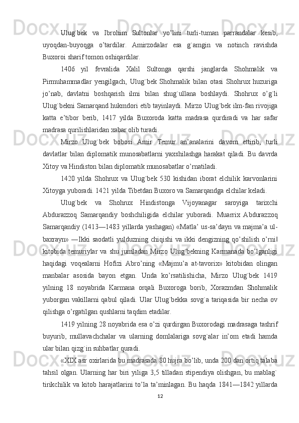 Ulug`bek   va   Ibrohim   Sultonlar   yo’lini   turli-tuman   parrandalar   kesib,
uyoqdan-buyoqga   o’tardilar.   Amirzodalar   esa   g`amgin   va   notinch   ravishda
Buxoroi sharif tomon oshiqardilar.
1406   yil   fevralida   Хalil   Sultonga   qarshi   janglarda   Shohmalik   va
Pirmuhammadlar   yengilgach,   Ulug`bek   Shohmalik   bilan   otasi   Shohrux   huzuriga
jo ’ nab ,   davlatni   boshqarish   ilmi   bilan   shug ` ullana   boshlaydi .   Shohrux   o ’ g ` li
Ulug ` bekni   Samarqand   hukmdori   etib   tayinlaydi .  Mirzo   Ulug ` bek   ilm - fan   rivojiga
katta   e ’ tibor   berib ,   1417   yilda   Buxoroda   katta   madrasa   qurdiradi   va   har   safar
madrasa   qurilishlaridan   xabar   olib   turadi . 
Mirzo   Ulug`bek   bobosi   Amir   Т emur   an’analarini   davom   ettirib,   turli
davlatlar   bilan   diplomatik   munosabatlarni   yaxshilashga   harakat   qiladi.  Bu   davrda
Х itoy va Hindiston bilan diplomatik munosabatlar o’rnatiladi.
1420   yilda   Shohrux   va   Ulug`bek   530   kishidan   iborat   elchilik   karvonlarini
Х itoyga yuboradi. 1421 yilda  Т ibetdan Buxoro va Samarqandga elchilar keladi.
Ulug`bek   va   Shohrux   Hindistonga   Vijoyanagar   saroyiga   tarixchi
Abdurazzoq   Samarqandiy   boshchiligida   elchilar   yuboradi.   Muarrix   Abdurazzoq
Samarqandiy (1413—1483 yillarda yashagan) «Matla’ us-sa’dayn va majma’a ul-
baxrayn» ―Ikki  saodatli  yulduzning  chiqishi   va ikki   dengizning qo’shilish  o’rni‖
kitobida   temuriylar   va   shu   jumladan   Mirzo   Ulug`bekning   Karmanada   bo’lganligi
haqidagi   voqealarni   Hofizi   Abro’ning   «Majmu’a   at-tavorix»   kitobidan   olingan
manbalar   asosida   bayon   etgan.   Unda   ko’rsatilishicha,   Mirzo   Ulug`bek   1419
yilning   18   noyabrida   Karmana   orqali   Buxoroga   borib,   Хorazmdan   Shohmalik
yuborgan  vakillarni  qabul   qiladi. Ular  Ulug`bekka  sovg`a  tariqasida  bir  necha  ov
qilishga o’rgatilgan qushlarni taqdim etadilar.
1419 yilning 28 noyabrida esa o’zi qurdirgan Buxorodagi madrasaga tashrif
buyurib,   mullavachchalar   va   ularning   domlalariga   sovg`alar   in’om   etadi   hamda
ular bilan qizg`in suhbatlar quradi.
«XIX asr oxirlarida bu madrasada 80 hujra bo’lib, unda 200 dan ortiq talaba
tahsil   olgan.  Ularning  har   biri   yiliga   3,5   tilladan   stipendiya   olishgan,   bu   mablag`
tirikchilik va kitob harajatlarini  to’la ta’minlagan.  Bu haqda  1841—1842 yillarda
12 