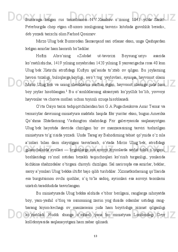 Buxoroga   kelgan   rus   tarixshunosi   N.V. Х anikov   o’zining   1843   yilda   Sankt-
Peterburgda   chop   etgan   «Buxoro   xonligining   tasviri»   kitobida   guvohlik   beradi»,
deb yozadi tarixchi olim Farhod Qosimov.
Mirzo Ulug`bek Buxorodan Samarqand sari otlanar ekan, unga Qashqardan
kelgan amirlar ham hamroh bo’ladilar.
Hofizi   Abro’ning   «Zubdat   ut-tavorixi   Boysung`uriy»   asarida
ko’rsatilishicha, 1419 yilning noyabridan 1420 yilning 8 yanvarigacha rosa 40 kun
Ulug`bek   Х atirchi   atrofidagi   Kufiyn   qal’asida   to’xtab   ov   qilgan.   Bu   joylarning
havosi tozaligi, buloqlarga boyligi, sero’t tog` yaylovlari, ayniqsa, hayvonot olami
Mirzo   Ulug`bek   va   uning   sheriklarini   maftun   etgan,   hayvonot   olamiga   juda   ham
boy   joylar   hisoblangan. 1
  Bu   o’simliklarning   aksariyati   ko’pyillik   bo’lib,   yovvoyi
hayvonlar va chorva mollari uchun tuyimli ozuqa hisoblanadi.
O’rta Osiyo tarixi tadqiqotchilaridan biri G.A.Pugachenkova Amir Тemur va
temuriylar davrining miniatyura maktabi haqida fikr yuritar ekan, bugun Amerika
Qo’shma   Shtatlarining   Vashington   shahridagi   Frir   galereyasida   saqlanayotgan
Ulug`bek   hayotida   davrida   chizilgan   bir   ov   manzarasining   tasviri   tushirilgan
miniatyura to’g`risida yozadi. Unda Тarag`ay Bahodirning tabiat qo’ynida o’z oila
a’zolari   bilan   dam   olayotgani   tasvirlanib,   o’rtada   Mirzo   Ulug`bek,   atrofidagi
gilamchalarda ayollari — begimlarga xos anvoyi kiyimlarda savlat tukib o’tirgani,
boshlaridagi   ro’mol   ostidan   bezakli   taqinchoqlari   ko’rinib   turganligi,   yonlarida
kichkina shahzodalar o’tirgani chiroyli chizilgan. Sal nariroqda esa amirlar, beklar,
saroy a’yonlari Ulug`bekka iltifot bajo qilib turibdilar. Хizmatkorlarning qo’llarida
esa   burgutsimon   ovchi   qushlar,   o’q   to’la   sadoq,   ayrimlari   esa   anvoyi   taomlarni
uzatish taraddudida tasvirlangan.
Bu   miniatyurada   Ulug`bekka   alohida   e’tibor   berilgani,   ranglarga   nihoyatda
boy,   yam-yashil   o’tloq   va   osmonning   zarrin   yog`dusida   odamlar   ustidagi   rang-
barang   kiyim-kechagi   ov   manzarasini   juda   ham   boyitishga   xizmat   qilganligi
ko’rsatiladi.   Huddi   shunga   o ’ xshash   yana   bir   miniatyura   Londondagi   Geyr
kolleksiyasida   saqlanayotgani   ham   xabar   qilinadi .
13 