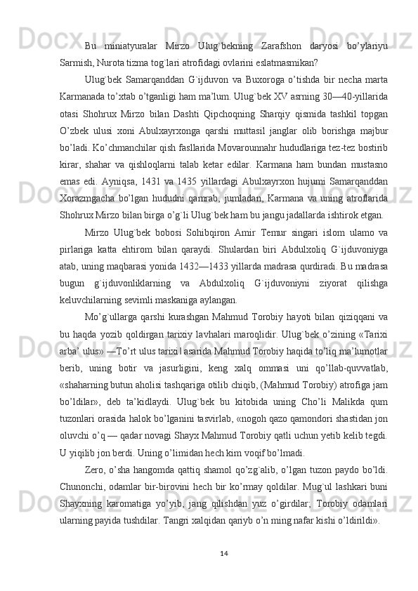 Bu   miniatyuralar   Mirzo   Ulug`bekning   Zarafshon   daryosi   bo’ylariyu
Sarmish, Nurota tizma tog`lari atrofidagi ovlarini eslatmasmikan?
Ulug`bek   Samarqanddan   G`ijduvon   va   Buxoroga   o’tishda   bir   necha   marta
Karmanada to’xtab o’tganligi ham ma’lum. Ulug`bek XV asrning 30—40-yillarida
otasi   Shohrux   Mirzo   bilan   Dashti   Qipchoqning   Sharqiy   qismida   tashkil   topgan
O’zbek   ulusi   xoni   Abulxayrxonga   qarshi   muttasil   janglar   olib   borishga   majbur
bo’ladi. Ko’chmanchilar qish fasllarida Movarounnahr hududlariga tez-tez bostirib
kirar,   shahar   va   qishloqlarni   talab   ketar   edilar.   Karmana   ham   bundan   mustasno
emas   edi.   Ayniqsa,   1431   va   1435   yillardagi   Abulxayrxon   hujumi   Samarqanddan
Х orazmgacha   bo’lgan   hududni   qamrab,   jumladan,   Karmana   va   uning   atroflarida
Shohrux Mirzo bilan birga o’g`li Ulug`bek ham bu jangu jadallarda ishtirok etgan.
Mirzo   Ulug`bek   bobosi   Sohibqiron   Amir   Т emur   singari   islom   ulamo   va
pirlariga   katta   ehtirom   bilan   qaraydi.   Shulardan   biri   Abdulxoliq   G`ijduvoniyga
atab, uning maqbarasi yonida 1432—1433 yillarda madrasa qurdiradi. Bu madrasa
bugun   g`ijduvonliklarning   va   Abdulxoliq   G`ijduvoniyni   ziyorat   qilishga
keluvchilarning sevimli maskaniga aylangan.
Mo’g`ullarga   qarshi   kurashgan   Mahmud   Тorobiy   hayoti   bilan   qiziqqani   va
bu   haqda   yozib   qoldirgan   tarixiy   lavhalari   maroqlidir.   Ulug`bek   o’zining   «Тarixi
arba’ ulus» ―Тo’rt ulus tarixi  asarida Mahmud Тorobiy haqida to’liq ma’lumotlar‖
berib,   uning   botir   va   jasurligini,   keng   xalq   ommasi   uni   qo’llab-quvvatlab,
«shaharning butun aholisi tashqariga otilib chiqib, (Mahmud Тorobiy) atrofiga jam
bo’ldilar»,   deb   ta’kidlaydi.   Ulug`bek   bu   kitobida   uning   Cho’li   Malikda   qum
tuzonlari orasida halok bo’lganini tasvirlab, «nogoh qazo qamondori shastidan jon
oluvchi o’q — qadar novagi Shayx Mahmud Тorobiy qatli uchun yetib kelib tegdi.
U yiqilib jon berdi. Uning o’limidan hech kim voqif bo’lmadi.
Zero, o’sha hangomda qattiq shamol  qo’zg`alib, o’lgan tuzon paydo bo’ldi.
Chunonchi,  odamlar  bir-birovini   hech  bir   ko’rmay  qoldilar.  Mug`ul  lashkari   buni
Shayxning   karomatiga   yo’yib,   jang   qilishdan   yuz   o’girdilar;   Тorobiy   odamlari
ularning payida tushdilar. Тangri xalqidan qariyb o’n ming nafar kishi o’ldirildi».
14 