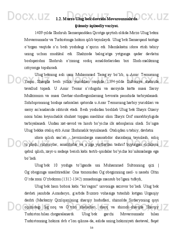 1.2. Murzo Ulug`bek davrida Movarounnahrda 
ijtimoiy-iqtisodiy vaziyat.
1409-yilda Shohruh Samarqanddan Qirotga qaytish oldida Mirzo Ulug`bekni
Movarounnahr va Turkistonga hokim qilib tayinlaydi.  Ulug`bek Samarqand taxtiga
o’tirgan   vaqtida   o’n   besh   yoshdagi   o’spirin   edi.   Mamlakatni   idora   etish   tabiiy
uning   uchun   mushkul   edi.   Shahzoda   balog`atga   yetgunga   qadar   davlatni
boshqarishni   Shohruh   o’zining   sodiq   amaldorlaridan   biri   Shoh-malikning
ixtiyoriga topshiradi.
Ulug`bekning   asli   ismi   Muhammad   Tarag`ay   bo’lib,   u   Amir   Temurning
Yaqin   Sharqda   besh   yillik   yurishlari   vaqtida   1394-yilda   Sultoniya   shahrida
tavallud   topadi.   U   Amir   Temur   o’rdugohi   va   saroyida   katta   onasi   Saroy
Mulkxonim   va   onasi   Gavhar-shodbegimlarning   bevosita   panohida   tarbiyalanadi.
Sohibqironning boshqa nabiralari qatorida u Amir Temurning harbiy yurishlari va
saroy   an’analarida   ishtirok   etadi.   Besh   yoshidan   boshlab   Ulug`bek   Shayx   Ozariy
nomi   bilan   keyinchalik   shuhrat   topgan   mashhur   olim   Shayx   Orif   murabbiyligida
tarbiyalanadi.   Undan   xat-savod   va   hisob   bo’yicha   ilk   saboqlarini   oladi.   So’ngra
Ulug`bekka otaliq etib Amir Shohmalik tayinlanadi. Otaliqdan u tabiiy, davlatni
idora   qilish   san’ati   -   lavozimlarga   mansabdor   shaxslarni   tayinlash,   soliq
to’plash,   ruhoniylar,   amaldorlar   va   o’zga   yurtlardan   tashrif   buyurgan   elchilarni
qabul qilish, xayr-u sadaqa berish kabi tartib-qoidalar bo’yicha ko’nikmalarga ega
bo’ladi.
Ulug`bek   10   yoshga   to’lganda   uni   Muhammad   Sultonning   qizi   |
Og`obegimga  unashtiradilar. Ona  tomonidan  Og`obegimning  nasl-  u  nasabi  Oltin
O’rda xoni O’zbekxon (1312-1342) xonadoniga mansub bo’lgani tufayli,
Ulug`bek   ham   bobosi  kabi  "ko’ragon"   unvoniga  sazovor  bo’ladi.  Ulug`bek
davlati   janubda   Amudaryo,   g`arbda   Buxoro   vohasiga   tutashib   ketgan   Urganjiy
dashti   (Markaziy   Qizilqum)ning   sharqiy   hududlari,   shimolda   Sirdaryoning   quyi
oqimidagi   Sig`noq   va   O’trori   shaharlari,   sharq   va   shimoli-sharqda   Sharqiy
Turkiston   bilan   chegaralanardi .   Ulug ` bek   garchi   Movarounnahr   bilan
Turkistonning hokimi deb e’lon qilinsa-da, aslida uning hokimiyati dastaval; faqat
16 