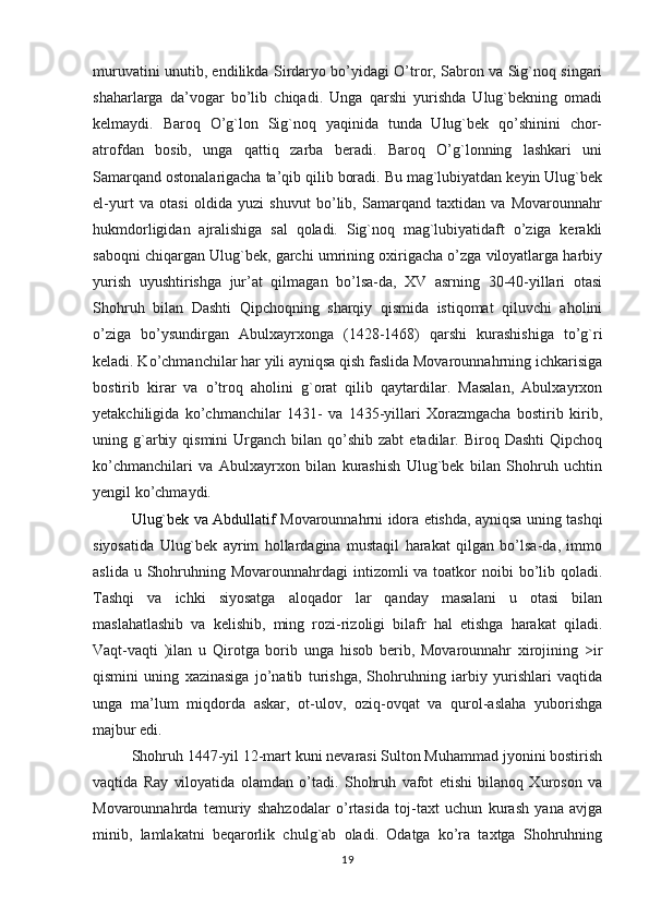 muruvatini unutib, endilikda Sirdaryo bo’yidagi O’tror, Sabron va Sig`noq singari
shaharlarga   da’vogar   bo’lib   chiqadi.   Unga   qarshi   yurishda   Ulug`bekning   omadi
kelmaydi.   Baroq   O’g`lon   Sig`noq   yaqinida   tunda   Ulug`bek   qo’shinini   chor-
atrofdan   bosib,   unga   qattiq   zarba   beradi.   Baroq   O’g`lonning   lashkari   uni
Samarqand ostonalarigacha ta’qib qilib boradi. Bu mag`lubiyatdan keyin Ulug`bek
el-yurt   va   otasi   oldida   yuzi   shuvut   bo’lib,   Samarqand   taxtidan   va   Movarounnahr
hukmdorligidan   ajralishiga   sal   qoladi.   Sig`noq   mag`lubiyatidaft   o’ziga   kerakli
saboqni chiqargan Ulug`bek, garchi umrining oxirigacha o’zga viloyatlarga harbiy
yurish   uyushtirishga   jur’at   qilmagan   bo’lsa-da,   XV   asrning   30-40-yillari   otasi
Shohruh   bilan   Dashti   Qipchoqning   sharqiy   qismida   istiqomat   qiluvchi   aholini
o’ziga   bo’ysundirgan   Abulxayrxonga   (1428-1468)   qarshi   kurashishiga   to’g`ri
keladi. Ko’chmanchilar har yili ayniqsa qish faslida Movarounnahrning ichkarisiga
bostirib   kirar   va   o’troq   aholini   g`orat   qilib   qaytardilar.   Masalan,   Abulxayrxon
yetakchiligida   ko’chmanchilar   1431-   va   1435-yillari   Xorazmgacha   bostirib   kirib,
uning g`arbiy  qismini   Urganch  bilan  qo’shib  zabt   etadilar. Biroq  Dashti   Qipchoq
ko’chmanchilari   va   Abulxayrxon   bilan   kurashish   Ulug`bek   bilan   Shohruh   uchtin
yengil ko’chmaydi.
Ulug`bek va Abdullatif   Movarounnahrni idora etishda, ayniqsa uning   tashqi
siyosatida   Ulug`bek   ayrim   hollardagina   mustaqil   harakat   qilgan   bo’lsa-da,   immo
aslida u Shohruhning Movarounnahrdagi  intizomli  va toatkor  noibi  bo’lib qoladi.
Tashqi   va   ichki   siyosatga   aloqador   lar   qanday   masalani   u   otasi   bilan
maslahatlashib   va   kelishib,   ming   rozi-rizoligi   bilafr   hal   etishga   harakat   qiladi.
Vaqt-vaqti   )ilan   u   Qirotga   borib   unga   hisob   berib,   Movarounnahr   xirojining   >ir
qismini   uning   xazinasiga   jo’natib   turishga,   Shohruhning   iarbiy   yurishlari   vaqtida
unga   ma’lum   miqdorda   askar,   ot-ulov,   oziq-ovqat   va   qurol-aslaha   yuborishga
majbur edi.
Shohruh 1447-yil 12-mart kuni nevarasi Sulton Muhammad jyonini bostirish
vaqtida   Ray   viloyatida   olamdan   o’tadi.   Shohruh   vafot   etishi   bilanoq   Xuroson   va
Movarounnahrda   temuriy   shahzodalar   o’rtasida   toj-taxt   uchun   kurash   yana   avjga
minib,   lamlakatni   beqarorlik   chulg`ab   oladi.   Odatga   ko’ra   taxtga   Shohruhning
19 