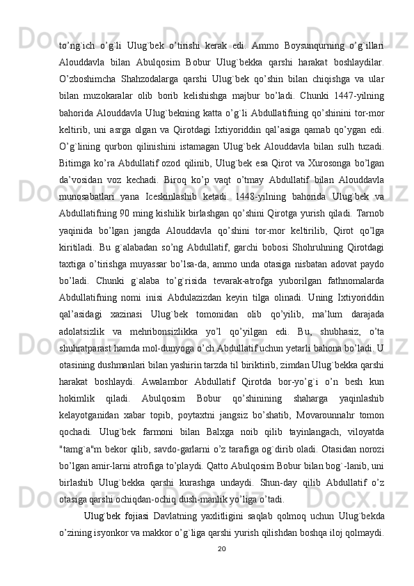to’ng`ich   o’g`li   Ulug`bek   o’tirishi   kerak   edi.   Ammo   Boysunqurning   o’g`illari
Alouddavla   bilan   Abulqosim   Bobur   Ulug`bekka   qarshi   harakat   boshlaydilar.
O’zboshimcha   Shahzodalarga   qarshi   Ulug`bek   qo’shin   bilan   chiqishga   va   ular
bilan   muzokaralar   olib   borib   kelishishga   majbur   bo’ladi.   Chunki   1447-yilning
bahorida   Alouddavla   Ulug`bekning   katta   o’g`li   Abdullatifning  qo’shinini   tor-mor
keltirib,   uni   asrga   olgan   va   Qirotdagi   Ixtiyoriddin   qal’asiga   qamab   qo’ygan   edi.
O’g`lining   qurbon   qilinishini   istamagan   Ulug`bek   Alouddavla   bilan   sulh   tuzadi.
Bitimga   ko’ra  Abdullatif   ozod   qilinib,  Ulug`bek  esa   Qirot   va  Xurosonga   bo’lgan
da’vosidan   voz   kechadi.   Biroq   ko’p   vaqt   o’tmay   Abdullatif   bilan   Alouddavla
munosabatlari   yana   Iceskinlashib   ketadi.   1448-yilning   bahorida   Ulug`bek   va
Abdullatifning 90 ming kishilik birlashgan qo’shini Qirotga yurish qiladi. Tarnob
yaqinida   bo’lgan   jangda   Alouddavla   qo’shini   tor-mor   keltirilib,   Qirot   qo’lga
kiritiladi.   Bu   g`alabadan   so’ng   Abdullatif,   garchi   bobosi   Shohruhning   Qirotdagi
taxtiga   o’tirishga   muyassar   bo’lsa-da,   ammo   unda   otasiga   nisbatan   adovat   paydo
bo’ladi.   Chunki   g`alaba   to’g`risida   tevarak-atrofga   yuborilgan   fathnomalarda
Abdullatifning   nomi   inisi   Abdulazizdan   keyin   tilga   olinadi.   Uning   Ixtiyoriddin
qal’asidagi   xazinasi   Ulug`bek   tomonidan   olib   qo’yilib,   ma’lum   darajada
adolatsizlik   va   mehribonsizlikka   yo’l   qo’yilgan   edi.   Bu,   shubhasiz,   o’ta
shuhratparast hamda mol-dunyoga o’ch Abdullatif uchun yetarli bahona bo’ladi. U
otasining dushmanlari bilan yashirin tarzda til biriktirib, zimdan Ulug`bekka qarshi
harakat   boshlaydi.   Awalambor   Abdullatif   Qirotda   bor-yo’g`i   o’n   besh   kun
hokimlik   qiladi.   Abulqosim   Bobur   qo’shinining   shaharga   yaqinlashib
kelayotganidan   xabar   topib,   poytaxtni   jangsiz   bo’shatib,   Movarounnahr   tomon
qochadi.   Ulug`bek   farmoni   bilan   Balxga   noib   qilib   tayinlangach,   viloyatda
"tamg`a"m bekor qilib, savdo-garlarni o’z tarafiga og`dirib oladi. Otasidan norozi
bo’lgan amir-larni atrofiga to’playdi. Qatto Abulqosim Bobur bilan bog`-lanib, uni
birlashib   Ulug`bekka   qarshi   kurashga   undaydi.   Shun-day   qilib   Abdullatif   o’z
otasiga qarshi ochiqdan-ochiq dush-manlik yo’liga o’tadi.
Ulug`bek   fojiasi   Davlatning   yaxlitligini   saqlab   qolmoq   uchun   Ulug`bekda
o’zining isyonkor va makkor o’g`liga qarshi yurish qilishdan boshqa iloj qolmaydi.
20 