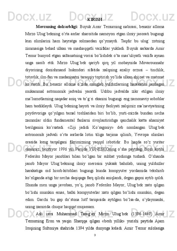 KIRISH
Mavzuning   dolzarbligi:   Buyuk   Amir   Т emurning   nabirasi,   benazir   alloma
Mirzo Ulug`bekning o’rta asrlar  sharoitida namoyon etgan ilmiy jasorati  bugungi
kun   olimlarini   ham   hayratga   solmasdan   qo’ymaydi.   Тaqdir   bu   ulug`   zotning
zimmasiga   behad   ulkan   va   mashaqqatli   vazifalar   yukladi.   Buyuk   sarkarda   Amir
Тemur bunyod etgan saltanatning vorisi  bo’lishdek o’ta mas’uliyatli vazifa aynan
unga   nasib   etdi.   Mirzo   Ulug`bek   qariyb   qirq   yil   mobaynida   Movarounnahr
diyorining   donishmand   hukmdori   sifatida   xalqning   azaliy   orzusi   –   tinchlik,
totuvlik, ilm-fan va madaniyatni taraqqiy toptirish yo’lida ulkan shijoat va matonat
ko’rsatdi.   Bu   benazir   alloma   o’zida   minglab   yulduzlarning   harakatini   jamlagan
mukammal   astronomik   jadvalni   yaratdi.   Ushbu   jadvalda   zikr   etilgan   ilmiy
ma’lumotlarning naqadar aniq va to’g`ri ekanini bugungi eng zamonaviy asboblar
ham tasdiklaydi. Ulug`bekning hayoti va ilmiy faoliyati xalqimiz ma’naviyatining
poydevoriga   qo’yilgan   tamal   toshlaridan   biri   bo’lib,   yurti-mizda   bundan   necha
zamonlar   oldin   fundamental   fanlarni   rivojlantirishga   qanchalik   katta   ahamiyat
berilganini   ko’rsatadi.   «Ziji   jadidi   Ko’ragoniy»   deb   nomlangan   Ulug`bek
astronomik   jadvali   o’rta   asrlarda   lotin   tiliga   tarjima   qilinib,   Yevropa   olimlari
orasida   keng   tarqalgani   fikrimizning   yaqqol   isbotidir.   Bu   haqda   so’z   yuritar
ekanmiz,   beixtiyor   1996   yili   Parijda   YUNESKOning   o’sha   paytdagi   Bosh   kotibi
Federiko   Mayor   janoblari   bilan   bo’lgan   bir   suhbat   yodimga   tushadi.   O’shanda
janob   Mayor   Ulug`bekning   ilmiy   merosini   yuksak   baholab,   uning   yulduzlar
harakatiga   oid   hisob-kitoblari   bugungi   kunda   kompyuter   yordamida   tekshirib
ko’rilganda atigi bir necha daqiqaga farq qilishi aniqlandi, degan gapni aytib qoldi.
Shunda   men   unga   javoban,   yo’q,   janob   Federiko   Mayor,   Ulug`bek   xato   qilgan
bo’lishi   mumkin   emas,   balki   kompyuterlar   xato   qilgan   bo’lishi   mumkin,   degan
edim.   Garchi   bu   gap   do’stona   lutf   tariqasida   aytilgan   bo’lsa-da,   o’ylaymanki,
uning zamirida chuqur haqiqat mujassam.
Asli   ismi   Muhammad   Т arag`ay   Mirzo   Ulug`bek   (1394-1449)   Amir
Т emurning   Eron   va   yaqin   Sharqqa   qilgan   «besh   yillik»   yurishi   paytida   Ajam
Iroqining   Sultoniya   shahrida   1394   yilda   dunyoga   keladi.   Amir   Т emur   sulolasiga
3 