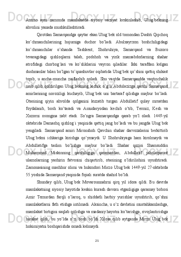 Ammo   ayni   zamonda   mamlakatda   siyosiy   vaziyat   keskinlashib,   Ulug`bekning
ahvolini yanada mushkullashtiradi.
Qirotdan Samarqandga qaytar ekan Ulug`bek old tomondan Dashti Qipchoq
ko’chmanchilarining   hujumiga   duchor   bo’ladi.   Abulxayrxon   boshchiligidagi
ko’chmanchilar   o’shanda   Tashkent,   Shohruhiya,   Samarqand   va   Buxoro
tevaragidagi   qishloqlarni   talab,   podshoh   va   yirik   mansabdorlarning   shahar
atrofidagi   chorbog`lari   va   ko’sliklarini   vayron   qiladilar.   Ikki   tarafdan   kelgan
dushmanlar bilan bo’lgan to’qnashuvlar oqibatida Ulug`bek qo’shini qattiq shikast
topib,   u   ancha-muncha   zaiflashib   qoladi.   Shu   vaqtda   Samarqandda   vaqtinchalik
noib   qilib   qoldirilgan   Ulug`bekning   kichik   o’g`li   Abdulazizga   qarshi   Samarqand
amirlarining   noroziligi   kuchayib,   Ulug`bek   uni   bartaraf   qilishga   majbur   bo’ladi.
Otasining   qiyin   ahvolda   qolganini   kuzatib   turgan   Abdullatif   qulay   mrsatdan
foydalanib,   bosh   ko’taradi   va   Amudaryodan   kechib   o’tib,   Termiz,   Kesh   va
Xuzorni   osongina   zabt   etadi.   So’ngra   Samarqandga   qarab   yo’l   oladi.   1449-yil
oktabrida   Damashq   qishlog`i   yaqinida  qattiq   jang  bo’ladi   va   bu   jangda  Ulug`bek
yengiladi.   Samarqand   amiri   Mironshoh   Qavchin   shahar   darvozalarini   berkittirib
Ulug`bekni   ichkariga   kirishga   qo’ymaydi.   U   Shohruhiyaga   ham   kirolmaydi   va
Abdullatifga   taslim   bo’lishga   majbur   bo’ladi.   Shahar   qozisi   Shamsuddin
Muhammad   Miskinning   qarshiligiga   qaramasdan,   Abdullatif   jaholatparast
ulamolarning   yashirin   fatvosini   chiqartirib,   otasining   o’ldirilishini   uyushtiradi.
Zamonasining   mashhur  olimi   va  hukmdori  Mirzo  Ulug`bek  1449-yil   27-oktabrda
55 yoshida Samarqand yaqinida fojiali suratda shahid bo’ldi.
Shunday   qilib,   Ulug`bek   Movarounnahrni   qirq   yil   idora   qildi.   Bu   davrda
mamlakatning siyosiy  hayotida keskin kurash  davorn etganligiga  qaramay  bobosi
Amir   Temurdan   farqli   o’laroq,   u   shiddatli   harbiy   yurishlar   uyushtirib,   qo’shni
mamlakatlarni fath etishga intilmadi. Aksincha, u o’z davlatini mustahkamlashga,
mamlakat birtigini saqlab qolishga va madaniy hayotni ko’tarishga, rivojlantirishga
harakat   qildi,   bu   yo’lda   o’zi   bosh   bo’ldi.Хilosa   qilib   aytganda   Mirzo   Ulug`bek
hokimiyatni boshqarishda omadi kelmaydi.
21 