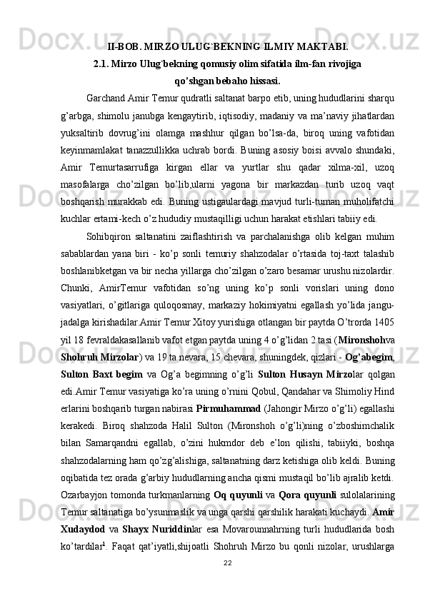 II-BOB. MIRZO ULUG`BEKNING ILMIY MAKTABI.
2.1. Mirzo Ulug`bekning qomusiy olim sifatida ilm-fan rivojiga
qo’shgan bebaho hissasi.
Garchand Amir Temur qudratli saltanat barpo etib, uning hududlarini sharqu
g’arbga, shimolu janubga kengaytirib, iqtisodiy, madaniy va ma’naviy jihatlardan
yuksaltirib   dovrug’ini   olamga   mashhur   qilgan   bo’lsa-da,   biroq   uning   vafotidan
keyinmamlakat   tanazzullikka   uchrab   bordi.   Buning   asosiy   boisi   avvalo   shundaki,
Amir   Temurtasarrufiga   kirgan   ellar   va   yurtlar   shu   qadar   xilma-xil,   uzoq
masofalarga   cho’zilgan   bo’lib,ularni   yagona   bir   markazdan   turib   uzoq   vaqt
boshqarish murakkab edi. Buning ustigaulardagi mavjud turli-tuman muholifatchi
kuchlar ertami-kech o’z hududiy mustaqilligi uchun harakat etishlari tabiiy edi.
Sohibqiron   saltanatini   zaiflashtirish   va   parchalanishga   olib   kelgan   muhim
sabablardan   yana   biri   -   ko’p   sonli   temuriy   shahzodalar   o’rtasida   toj-taxt   talashib
boshlanibketgan va bir necha yillarga cho’zilgan o’zaro besamar urushu nizolardir.
Chunki,   AmirTemur   vafotidan   so’ng   uning   ko’p   sonli   vorislari   uning   dono
vasiyatlari, o’gitlariga quloqosmay,  markaziy  hokimiyatni  egallash  yo’lida jangu-
jadalga kirishadilar.Amir Temur Xitoy yurishiga otlangan bir paytda O’trorda 1405
yil 18 fevraldakasallanib vafot etgan paytda uning 4 o’g’lidan 2 tasi ( Mironshoh va
Shohruh Mirzolar ) va 19 ta nevara, 15 chevara, shuningdek, qizlari -  Og’abegim ,
Sulton   Baxt   begim   va   Og’a   begimning   o’g’li   Sulton   Husayn   Mirzo lar   qolgan
edi.Amir Temur vasiyatiga ko’ra uning o’rnini Qobul, Qandahar va Shimoliy Hind
erlarini boshqarib turgan nabirasi  Pirmuhammad  (Jahongir Mirzo o’g’li) egallashi
kerakedi.   Biroq   shahzoda   Halil   Sulton   (Mironshoh   o’g’li)ning   o’zboshimchalik
bilan   Samarqandni   egallab,   o’zini   hukmdor   deb   e’lon   qilishi,   tabiiyki,   boshqa
shahzodalarning ham qo’zg’alishiga, saltanatning darz ketishiga olib keldi.  Buning
oqibatida tez orada g’arbiy hududlarning ancha qismi mustaqil bo’lib ajralib ketdi.
Ozarbayjon tomonda turkmanlarning   Oq quyunli   va   Qora   quyunli   sulolalarining
Temur saltanatiga   bo’ysunmaslik va unga qarshi qarshilik   harakati kuchaydi.  Amir
Xudaydod   va   Shayx   Nuriddin lar   esa   Movarounnahrning   turli   hududlarida   bosh
ko’tardilar 1
.   Faqat   qat’iyatli,shijoatli   Shohruh   Mirzo   bu   qonli   nizolar,   urushlarga
22 