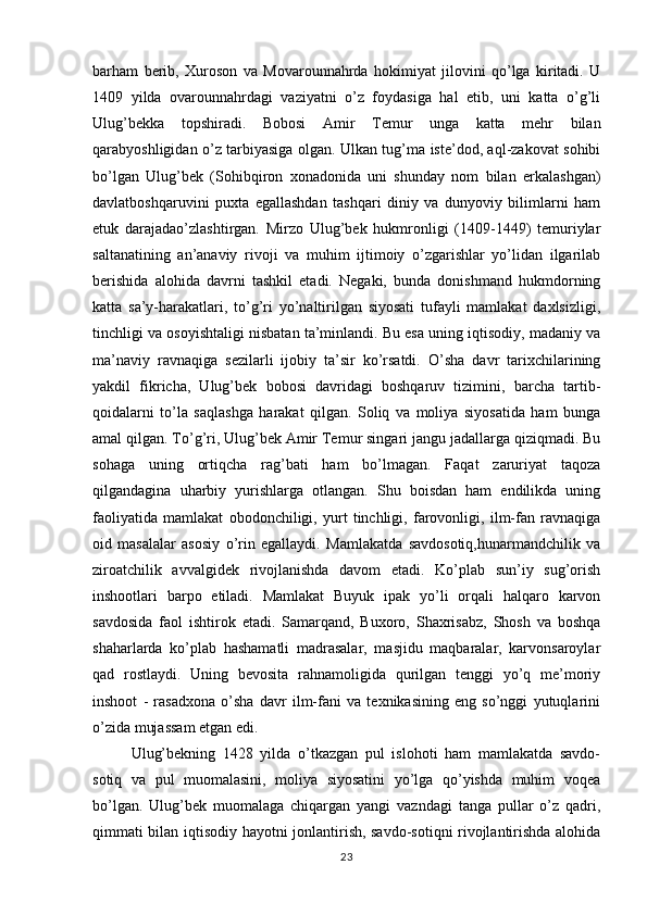 barham   berib,   Xuroson   va   Movarounnahrda   hokimiyat   jilovini   qo’lga   kiritadi.   U
1409   yilda   ovarounnahrdagi   vaziyatni   o’z   foydasiga   hal   etib,   uni   katta   o’g’li
Ulug’bekka   topshiradi.   Bobosi   Amir   Temur   unga   katta   mehr   bilan
qarabyoshligidan o’z tarbiyasiga olgan. Ulkan tug’ma iste’dod, aql-zakovat sohibi
bo’lgan   Ulug’bek   (Sohibqiron   xonadonida   uni   shunday   nom   bilan   erkalashgan)
davlatboshqaruvini   puxta   egallashdan   tashqari   diniy   va   dunyoviy   bilimlarni   ham
etuk   darajadao’zlashtirgan.   Mirzo   Ulug’bek   hukmronligi   (1409-1449)   temuriylar
saltanatining   an’anaviy   rivoji   va   muhim   ijtimoiy   o’zgarishlar   yo’lidan   ilgarilab
berishida   alohida   davrni   tashkil   etadi.   Negaki,   bunda   donishmand   hukmdorning
katta   sa’y-harakatlari,   to’g’ri   yo’naltirilgan   siyosati   tufayli   mamlakat   daxlsizligi,
tinchligi va osoyishtaligi nisbatan ta’minlandi. Bu esa uning iqtisodiy, madaniy va
ma’naviy   ravnaqiga   sezilarli   ijobiy   ta’sir   ko’rsatdi.   O’sha   davr   tarixchilarining
yakdil   fikricha,   Ulug’bek   bobosi   davridagi   boshqaruv   tizimini,   barcha   tartib-
qoidalarni   to’la   saqlashga   harakat   qilgan.   Soliq   va   moliya   siyosatida   ham   bunga
amal qilgan. To’g’ri, Ulug’bek Amir Temur singari jangu jadallarga qiziqmadi. Bu
sohaga   uning   ortiqcha   rag’bati   ham   bo’lmagan.   Faqat   zaruriyat   taqoza
qilgandagina   uharbiy   yurishlarga   otlangan.   Shu   boisdan   ham   endilikda   uning
faoliyatida   mamlakat   obodonchiligi,   yurt   tinchligi,   farovonligi,   ilm-fan   ravnaqiga
oid   masalalar   asosiy   o’rin   egallaydi.   Mamlakatda   savdosotiq,hunarmandchilik   va
ziroatchilik   avvalgidek   rivojlanishda   davom   etadi.   Ko’plab   sun’iy   sug’orish
inshootlari   barpo   etiladi.   Mamlakat   Buyuk   ipak   yo’li   orqali   halqaro   karvon
savdosida   faol   ishtirok   etadi.   Samarqand,   Buxoro,   Shaxrisabz,   Shosh   va   boshqa
shaharlarda   ko’plab   hashamatli   madrasalar,   masjidu   maqbaralar,   karvonsaroylar
qad   rostlaydi.   Uning   bevosita   rahnamoligida   qurilgan   tenggi   yo’q   me’moriy
inshoot   -   rasadxona   o’sha   davr   ilm-fani   va   texnikasining   eng   so’nggi   yutuqlarini
o’zida mujassam etgan edi.
Ulug’bekning   1428   yilda   o’tkazgan   pul   islohoti   ham   mamlakatda   savdo-
sotiq   va   pul   muomalasini,   moliya   siyosatini   yo’lga   qo’yishda   muhim   voqea
bo’lgan.   Ulug’bek   muomalaga   chiqargan   yangi   vazndagi   tanga   pullar   o’z   qadri,
qimmati bilan iqtisodiy hayotni jonlantirish, savdo-sotiqni rivojlantirishda alohida
23 
