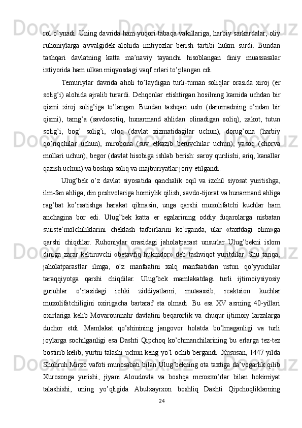 rol o’ynadi. Uning davrida ham yuqori tabaqa vakillariga, harbiy sarkardalar, oliy
ruhoniylarga   avvalgidek   alohida   imtiyozlar   berish   tartibi   hukm   surdi.   Bundan
tashqari   davlatning   katta   ma’naviy   tayanchi   hisoblangan   diniy   muassasalar
ixtiyorida ham ulkan miqyosdagi vaqf erlari to’plangan edi. 
Temuriylar   davrida   aholi   to’laydigan   turli-tuman   soliqlar   orasida   xiroj   (er
solig’i) alohida ajralib turardi.   Dehqonlar etishtirgan hosilning kamida uchdan bir
qismi   xiroj   solig’iga   to’langan.   Bundan   tashqari   ushr   (daromadning   o’ndan   bir
qismi),   tamg’a   (savdosotiq,   hunarmand   ahlidan   olinadigan   soliq),   zakot,   tutun
solig’i,   bog’   solig’i,   uloq   (davlat   xizmatidagilar   uchun),   dorug’ona   (harbiy
qo’riqchilar   uchun),   mirobona   (suv   etkazib   beruvchilar   uchun),   yasoq   (chorva
mollari uchun), begor (davlat hisobiga ishlab berish: saroy qurilishi, ariq, kanallar
qazish uchun) va boshqa soliq va majburiyatlar joriy etilgandi.
Ulug’bek   o’z   davlat   siyosatida   qanchalik   oqil   va   izchil   siyosat   yuritishga,
ilm-fan ahliga, din peshvolariga homiylik qilish, savdo-tijorat va hunarmand ahliga
rag’bat   ko’rsatishga   harakat   qilmasin,   unga   qarshi   muxolifatchi   kuchlar   ham
anchagina   bor   edi.   Ulug’bek   katta   er   egalarining   oddiy   fuqarolarga   nisbatan
suiiste’molchiliklarini   cheklash   tadbirlarini   ko’rganda,   ular   «taxtdagi   olim»ga
qarshi   chiqdilar.   Ruhoniylar   orasidagi   jaholatparast   unsurlar   Ulug’bekni   islom
diniga   zarar   keltiruvchi   «betavfiq   hukmdor»   deb   tashviqot   yuritdilar.   Shu   tariqa,
jaholatparastlar   ilmga,   o’z   manfaatini   xalq   manfaatidan   ustun   qo’yyuchilar
taraqqiyotga   qarshi   chiqdilar.   Ulug’bek   mamlakatdagi   turli   ijtimoiysiyosiy
guruhlar   o’rtasidagi   ichki   ziddiyatlarni,   mutaassib,   reaktsion   kuchlar
muxolifatchiligini   oxirigacha   bartaraf   eta   olmadi.   Bu   esa   XV   asrning   40-yillari
oxirlariga   kelib   Movarounnahr   davlatini   beqarorlik   va   chuqur   ijtimoiy   larzalarga
duchor   etdi.   Mamlakat   qo’shinining   jangovor   holatda   bo’lmaganligi   va   turli
joylarga   sochilganligi   esa   Dashti  Qipchoq   ko’chmanchilarining  bu  erlarga   tez-tez
bostirib kelib, yurtni talashi uchun keng yo’l ochib bergandi. Xususan, 1447 yilda
Shohruh Mirzo vafoti munosabati bilan Ulug’bekning ota taxtiga da’vogarlik qilib
Xurosonga   yurishi,   jiyani   Aloudovla   va   boshqa   merosxo’rlar   bilan   hokimiyat
talashishi,   uning   yo’qligida   Abulxayrxon   boshliq   Dashti   Qipchoqliklarning
24 