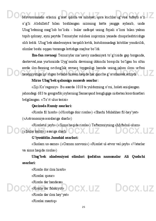 Movorounnahr   erlarini   g’orat   qilishi   va   nihoyat,   qora   kuchlar   ig’vosi   tufayli   o’z
o’g’li   Abdullatif   bilan   boshlangan   nizoning   katta   jangga   aylanib,   unda
Ulug’bekning   mag’lub   bo’lishi   -   bular   nafaqat   uning   fojiali   o’limi   bilan   yakun
topib qolmay, ayni paytda Temuriylar sulolasi inqirozini yanada chuqurlashtirishga
olib keldi. Ulug’bek akademiyasi tarqalib ketdi, kutubxonadagi kitoblar yondirildi,
olimlar boshi oqqan tomonga ketishga majbur bo’ldi.
Ilm-fan ravnaqi  Temuriylar ma’naviy madaniyati to’g’risida gap borganda,
dastavval,ona yurtimizda Uyg’onishi davrining ikkinchi bosqichi  bo’lgan bu oltin
asrda   ilm-fanning   nechog’lik   ravnaq   topganligi   hamda   uning   jahon   ilmu   urfoni
taraqqiyotiga qo’shgan bebaho hissasi haqida har qancha g’ururlansak arziydi.
Mirzo Ulug’bek qalamiga mansub asarlar:
«Ziji Ko’ragoniy».  Bu asarda 1018 ta yulduzning o’rni, holati aniqlangan. 
jahondagi 683 ta geografik joylarning Samarqand kengligiga nisbatan koordinatlari
belgilangan. «To’rt ulus tarixi» 
Qozizoda Rumiy asarlari:
«Risola fil hisob» («Hisobga doir risola») «Sharhi Mulahhas fil-hay’yat» 
(«Astronomiya asoslariga sharh»)
«Risolatul jayb» («Sinus haqida risola») Taftazoniyning «Miftahul-ulum» 
(«Ilmlar kaliti») asariga sharh
G ’ iyosiddin   Jamshid   asarlari :
« Suslam   us - samo » (« Osmon   norvoni ») « Risolat   ul - atvor   val - jayb » « Vatarlar
va   sinus   haqida   risola »)
Ulug ’ bek   akademiyasi   olimlari   ijodidan   namunalar   Ali   Qushchi
asarlari :
«Risola dor ilmi hisob»
«Risolai qusur»
«Risola dar handasa»
«Risola dar falakiyot»
«Risola dar ilmi hay’yat»
«Risolai mantiq»
25 