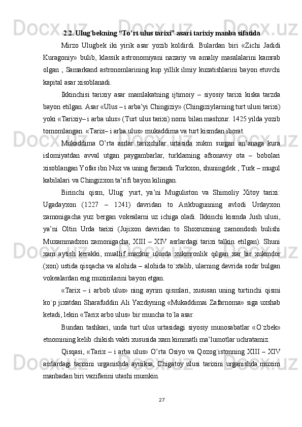 2.2. Ulug`bekning “To’rt ulus tarixi” asari tarixiy manba sifatida
Mirzo   Ulugbek   iki   yirik   asar   yozib   koldirdi.   Bulardan   biri   «Zichi   Jadidi
Kuragoniy»   bulib,   klassik   astronomiyani   nazariy   va   amaliy   masalalarini   kamrab
olgan ; Samarkand astronomlarining kup yillik ilmiy kuzatishlarini bayon etuvchi
kapital asar xisoblanadi.
Ikkinchisi   tarixiy   asar   mamlakatning   ijtimoiy   –   siyosiy   tarixi   kiska   tarzda
bayon etilgan. Asar «Ulus – i arba’yi Chingiziy» (Chingiziylarning turt ulusi tarixi)
yoki «Tarixiy– i arba ulus» (Turt ulus tarixi) nomi bilan mashxur. 1425 yilda yozib
tomomlangan. «Tarix– i arba ulus» mukaddima va turt kismdan iborat.
Mukaddima   O’rta   asrlar   tarixchilar   urtasida   xukm   surgan   an’anaga   kura
islomiyatdan   avval   utgan   paygambarlar,   turklarning   afsonaviy   ota   –   bobolari
xisoblangan Yofas ibn Nux va uning farzandi Turkxon, shuningdek , Turk – mugul
kabilalari va Chingizxon ta’rifi bayon kilingan.
Birinchi   q ism,   Ulug`   yurt,   ya’ni   Muguliston   va   Shimoliy   Xitoy   tarixi:
Ugadayxon   (1227   –   1241)   davridan   to   Arikbugunning   avlodi   Urdayxon
zamonigacha   yuz   bergan   vokealarni   uz   ichiga   oladi.   Ikkinchi   kismda   Jush   ulusi,
ya’ni   Oltin   Urda   tarixi   (Jujixon   davridan   to   Shoxruxning   zamondosh   bulishi
Muxammadxon   zamonigacha;   XIII   –   XIV   asrlardagi   tarixi   talkin   etilgan).   Shuni
xam   aytish   kerakki,   muallif   mazkur   ulusda   xukmronlik   q ilgan   xar   bir   xukmdor
(xon) ustida  q is q acha va alo h ida – alo h ida t o `xtalib, ularning davrida sodir bulgan
vokealardan eng muximlarini bayon etgan.
«Tarix   –   i   arbob   ulus»   ning   ayrim   q ismlari,   xususan   uning   turtinchi   q ismi
k o `p jixatdan Sharafuddin Ali Yazdiyning «Mukaddimai Zafarnoma» siga uxshab
ketadi, lekin «Tarix arbo ulus» bir muncha t o `la asar.
Bundan   tashkari,   unda   turt   ulus   urtasidagi   siyosiy   munosabatlar   « O `zbek»
etnomining kelib chikish vakti xususida xam kimmatli ma’lumotlar uchratamiz.
Q is q asi, «Tarix – i arba ulus» O’rta Osiyo va   Q ozog`istonning XIII – XIV
asrlardagi   tarixini   urganishda   ayniksa,   Chigatoy   ulusi   tarixini   urganishda   muxim
manbadan biri vazifasini utashi mumkin.
27 