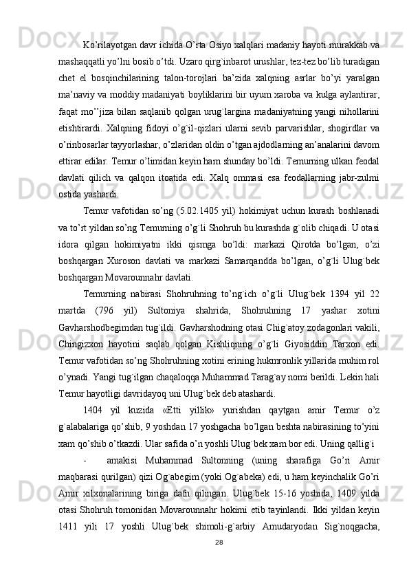 Ko’rilayotgan davr ichida O’rta Osiyo xalqlari madaniy hayoti murakkab va
mashaqqatli yo’lni bosib o’tdi. Uzaro qirg`inbarot urushlar, tez-tez bo’lib turadigan
chet   el   bosqinchilarining   talon-torojlari   ba’zida   xalqning   asrlar   bo’yi   yaralgan
ma’naviy va moddiy madaniyati boyliklarini bir uyum xaroba va kulga aylantirar,
faqat mo’’jiza bilan saqlanib qolgan urug`largina madaniyatning yangi nihollarini
etishtirardi.   Xalqning   fidoyi   o’g`il-qizlari   ularni   sevib   parvarishlar,   shogirdlar   va
o’rinbosarlar tayyorlashar, o’zlaridan oldin o’tgan ajdodlarning an’analarini davom
ettirar edilar. Temur o’limidan keyin ham shunday bo’ldi. Temurning ulkan feodal
davlati   qilich   va   qalqon   itoatida   edi.   Xalq   ommasi   esa   feodallarning   jabr-zulmi
ostida yashardi.
Temur   vafotidan   so’ng   (5.02.1405   yil)   hokimiyat   uchun   kurash   boshlanadi
va to’rt yildan so’ng Temurning o’g`li Shohruh bu kurashda g`olib chiqadi. U otasi
idora   qilgan   hokimiyatni   ikki   q ismga   bo’ldi:   markazi   Qirotda   bo’lgan,   o’zi
boshqargan   Xuroson   davlati   va   markazi   Samarqandda   bo’lgan,   o’g`li   Ulug`bek
boshqargan Movarounnahr davlati.
Temurning   nabirasi   Shohruhning   to’ng`ich   o’g`li   Ulug`bek   1394   yil   22
martda   (796   yil)   Sultoniya   shahrida,   Shohruhning   17   yashar   xotini
Gavharshodbegimdan tug`ildi. Gavharshodning otasi Chig`atoy zodagonlari vakili,
Chingizxon   hayotini   saqlab   qolgan   Kishliqning   o’g`li   Giyosiddin   Tarxon   edi.
Temur vafotidan so’ng Shohruhning xotini erining hukmronlik yillarida muhim rol
o’ynadi. Yangi tug`ilgan chaqaloqqa Muhammad Tarag`ay nomi berildi. Lekin hali
Temur hayotligi davridayoq uni Ulug`bek deb atashardi.
1404   yil   kuzida   «Etti   yillik»   yurishdan   qaytgan   amir   Temur   o’z
g`alabalariga qo’shib, 9 yoshdan 17 yoshgacha bo’lgan beshta nabirasining to’yini
xam qo’shib o’tkazdi. Ular safida o’n yoshli Ulug`bek xam bor edi. Uning qallig`i
- amakisi   Muhammad   Sultonning   (uning   sharafiga   Go’ri   Amir
maqbarasi qurilgan) qizi Og`abegim (yoki Og`abeka) edi, u ham keyinchalik Go’ri
Amir   xilxonalarining   biriga   dafn   qilingan.   Ulug`bek   15-16   yoshida,   1409   yilda
otasi Shohruh tomonidan Movarounnahr hokimi etib tayinlandi. Ikki yildan keyin
1411   yili   17   yoshli   Ulug`bek   shimoli-g`arbiy   Amudaryodan   Sig`noqgacha,
28 