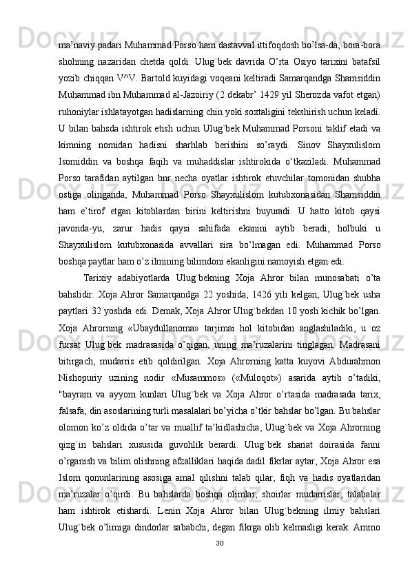 ma’naviy padari Muhammad Porso ham dastavval ittifoqdosh bo’lsa-da, bora-bora
shohning   nazaridan   chetda   qoldi.   Ulug`bek   davrida   O’rta   Osiyo   tarixini   batafsil
yozib chiqqan V^V. Bartold kuyidagi voqeani keltiradi Samarqandga Shamsiddin
Muhammad ibn Muhammad al-Jazoiriy (2 dekabr’ 1429 yil Sherozda vafot etgan)
ruhoniylar ishlatayotgan hadislarning chin yoki soxtaligini tekshirish uchun keladi.
U bilan bahsda  ishtirok etish uchun Ulug`bek Muhammad  Porsoni  taklif  etadi  va
kimning   nomidan   hadisni   sharhlab   berishini   so’raydi.   Sinov   Shayxulislom
Isomiddin   va   boshqa   faqih   va   muhaddislar   ishtirokida   o’tkaziladi.   Muhammad
Porso   tarafidan   aytilgan   bnr   necha   oyatlar   ishtirok   etuvchilar   tomonidan   shubha
ostiga   olinganda,   Muhammad   Porso   Shayxulislom   kutubxonasidan   Shamsiddin
ham   e’tirof   etgan   kitoblardan   birini   keltirishni   buyuradi.   U   hatto   kitob   qaysi
javonda-yu,   zarur   hadis   qaysi   sahifada   ekanini   aytib   beradi,   holbuki   u
Shayxulislom   kutubxonasida   avvallari   sira   bo’lmagan   edi.   Muhammad   Porso
boshqa paytlar ham o’z ilmining bilimdoni ekanligini namoyish etgan edi.
Tarixiy   adabiyotlarda   Ulug`bekning   Xoja   Ahror   bilan   munosabati   o’ta
bahslidir.   Xoja   Ahror   Samarqandga   22   yoshida,   1426   yili   kelgan,   Ulug`bek   usha
paytlari 32 yoshda edi. Demak, Xoja Ahror Ulug`bekdan 10 yosh kichik bo’lgan.
Xoja   Ahrorning   «Ubaydullanoma»   tarjimai   hol   kitobidan   anglashiladiki,   u   oz
fursat   Ulug`bek   madrasasida   o’qigan,   uning   ma’ruzalarini   tinglagan.   Madrasani
bitirgach,   mudarris   etib   qoldirilgan.   Xoja   Ahrorning   katta   kuyovi   Abdurahmon
Nishopuriy   uzining   nodir   «Musammos»   («Muloqot»)   asarida   aytib   o’tadiki,
"bayram   va   ayyom   kunlari   Ulug`bek   va   Xoja   Ahror   o’rtasida   madrasada   tarix,
falsafa, din asoslarining turli masalalari bo’yicha o’tkir bahslar bo’lgan. Bu bahslar
olomon   ko’z   oldida   o’tar   va   muallif   ta’kidlashicha,   Ulug`bek   va   Xoja   Ahrorning
qizg`in   bahslari   xususida   guvohlik   berardi.   Ulug`bek   shariat   doirasida   fanni
o’rganish va bilim olishning afzalliklari haqida dadil fikrlar aytar, Xoja Ahror esa
Islom   qonunlarining   asosiga   amal   qilishni   talab   qilar,   fiqh   va   hadis   oyatlaridan
ma’ruzalar   o’qirdi.   Bu   bahslarda   boshqa   olimlar,   shoirlar   mudarrislar,   talabalar
ham   ishtirok   etishardi.   Lenin   Xoja   Ahror   bilan   Ulug`bekning   ilmiy   bahslari
Ulug`bek o’limiga dindorlar sababchi, degan fikrga olib kelmasligi kerak. Ammo
30 