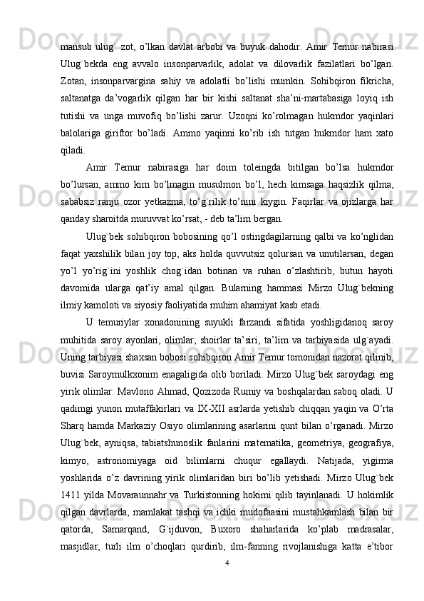 mansub   ulug`   zot,   o’lkan   davlat   arbobi   va   buyuk   dahodir.   Amir   Т emur   nabirasi
Ulug`bekda   eng   avvalo   insonparvarlik,   adolat   va   dilovarlik   fazilatlari   bo’lgan.
Zotan,   insonparvargina   sahiy   va   adolatli   bo’lishi   mumkin.   Sohibqiron   fikricha,
saltanatga   da’vogarlik   qilgan   har   bir   kishi   saltanat   sha’ni-martabasiga   loyiq   ish
tutishi   va   unga   muvofiq   bo’lishi   zarur.   Uzoqni   ko’rolmagan   hukmdor   yaqinlari
balolariga   giriftor   bo’ladi.   Ammo   yaqinni   ko’rib   ish   tutgan   hukmdor   ham   xato
qiladi.
Amir   Т emur   nabirasiga   har   doim   toleingda   bitilgan   bo’lsa   hukmdor
bo’lursan,   ammo   kim   bo’lmagin   musulmon   bo’l,   hech   kimsaga   haqsizlik   qilma,
sababsiz   ranju   ozor   yetkazma,   to’g`rilik   to’nini   kiygin.   Faqirlar   va   ojizlarga   har
qanday sharoitda muruvvat ko’rsat, - deb ta’lim bergan.
Ulug`bek  sohibqiron bobosining  qo’l  ostingdagilarning  qalbi  va  ko’nglidan
faqat   yaxshilik   bilan   joy   top,   aks   holda   quvvutsiz   qolursan   va   unutilarsan,   degan
yo’l   yo’rig`ini   yoshlik   chog`idan   botinan   va   ruhan   o’zlashtirib,   butun   hayoti
davomida   ularga   qat’iy   amal   qilgan.   Bularning   hammasi   Mirzo   Ulug`bekning
ilmiy kamoloti va siyosiy faoliyatida muhim ahamiyat kasb etadi.
U   temuriylar   xonadonining   suyukli   farzandi   sifatida   yoshligidanoq   saroy
muhitida   saroy   ayonlari,   olimlar,   shoirlar   ta’siri,   ta’lim   va   tarbiyasida   ulg`ayadi.
Uning tarbiyasi shaxsan bobosi sohibqiron Amir Тemur tomonidan nazorat qilinib,
buvisi   Saroymulkxonim   enagaligida   olib   boriladi.   Mirzo   Ulug`bek   saroydagi   eng
yirik olimlar: Mavlono Ahmad, Qozizoda Rumiy va boshqalardan saboq oladi. U
qadimgi   yunon  mutaffakirlari  va  IX-XII   asrlarda  yetishib  chiqqan   yaqin  va  O’rta
Sharq  hamda   Markaziy  Osiyo   olimlarining  asarlarini   qunt   bilan  o’rganadi.  Mirzo
Ulug`bek,   ayniqsa,   tabiatshunoslik   fanlarini   matematika,   geometriya,   geografiya,
kimyo,   astronomiyaga   oid   bilimlarni   chuqur   egallaydi.   Natijada,   yigirma
yoshlarida   o’z   davrining   yirik   olimlaridan   biri   bo’lib   yetishadi.   Mirzo   Ulug`bek
1411  yilda  Movaraunnahr   va  Тurkistonning  hokimi  qilib  tayinlanadi.  U  hokimlik
qilgan   davrlarda,   mamlakat   tashqi   va   ichki   mudofaasini   mustahkamlash   bilan   bir
qatorda,   Samarqand,   G`ijduvon,   Buxoro   shaharlarida   ko’plab   madrasalar,
masjidlar,   turli   ilm   o’choqlari   qurdirib,   ilm-fanning   rivojlanishiga   katta   e’tibor
4 