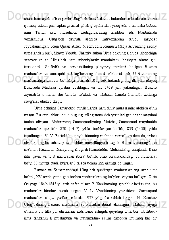 shuni   ham  aytib  o’tish  joizki,Ulug`bek feodal   davlat  hukmdori  sifatida  ateizm   va
ijtimoiy adolat printsiplariga amal qilish g`oyalaridan yiroq edi, u hamisha bobosi
amir   Temur   kabi   musulmon   zodagonlarining   tarafdori   edi.   Manbalarda
yozilishicha,   Ulug`bek   davrida   alohida   imtiyozlardan   taniqli   shayxlar
foydalanishgan.   Xoja   Qasan   Attor,   Nizomiddin   Xomush   (Xoja   Ahrorning   asosiy
ustozlaridan biri), Shayx Yoqub, Charxiy sulton Ulug`bekning alohida ishonchiga
sazovor   edilar.   Ulug`bek   ham   ruhoniylarsiz   mamlakatni   boshqara   olmasligini
tushunardi.   So’fiylik   va   darveshlikning   g`oyaviy   markazi   bo’lgan   Buxoro
madrasalari   va   xonaqohlari   Ulug`bekning   aloxida   e’tiborida   edi.   U   Buxoroning
marhamatiga   sazovor   bo’lishga   urinardi.   Ulug`bek   hokimligining   ilk   yillaridayoq
Buxoroda   Madrasa   qurdira   boshlagan   va   uni   1419   yili   yakunlagan.   Buxoro
ziyoratida   u   mana   shu   binoda   to’xtadi   va   talabalar   hamda   hurmatli   zotlarga
sovg`alar ulashib chiqdi.
Ulug`bekning Samarkand qurilishlarida ham diniy muassasalar alohida o’rin
tutgan.   Bu qurilishlar uchun bugungi «Registon» deb yuritiladigan bozor maydoni
tanlab   olingan.   Abdurazzoq   Samarqandiyning   fikricha,   Samarqand   maydonida
madrasalar   qurilishi   820   (1417)   yilda   boshlangan   bo’lib,   823   (1420)   yilda
tugallangan. V. V. Bartold bu ajoyib binoning me’mori noma’lum desa-da, uzbek
olimlarining bu sohadagi izlanishlari muvaffaqiyatli tugadi. Bu madrasaning bosh
me’mori Kozizoda Rumiyning shogirdi Kamoliddin Muhandisligi aniqlandi. Bino
ikki   qavat   va   to’rt   minoradan   iborat   bo’lib,   bino   burchaklaridagi   bu   minoralar
bo’yi 38 metrga etadi, hujralar 2 talaba uchun ikki qismga bo’lingan.
Buxoro   va   Samarqanddagi   Ulug`bek   qurdirgan   madrasalar   eng   uzoq   umr
ko’rdi, XV asrda yaratilgan boshqa madrasalarning ko’plari vayron bo’lgan. O’rta
Osiyoga   1842-1843   yillarda   safar   qilgan   P.   Xanikovning   guvohlik   berishicha,   bu
madrasalar   binolari   nurab   turgan.   V.   L.   Vyatkinning   yozishicha,   Samarqand
madrasalari   o’quv   yurtlari   sifatida   1927   yilgacha   ishlab   turgan.   N.   Xanikov
Ulug`bekning   Buxoro   madrasasi   80   xonadan   iborat   ekanligini,   talabalar   oyiga
o’rtacha 3,5 tilla pul  olishlarini  ezdi. Bino  eshigida quyidagi  bitik bor:  «Utlibu-l-
ilma   farizatun   li   muslimuna   va   muslimatin»   («ilm   olmoqqa   intilmoq   har   bir
31 