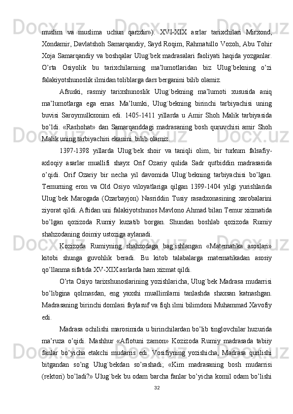 muslim   va   muslima   uchun   qarzdir»).   XVI-XIX   asrlar   tarixchilari   Mirxond,
Xondamir, Davlatshoh Samarqandiy, Sayd Roqim, Rahmatullo Vozoh, Abu Tohir
Xoja Samarqandiy va boshqalar  Ulug`bek madrasalari  faoliyati haqida yozganlar.
O’rta   Osiyolik   bu   tarixchilarning   ma’lumotlaridan   biz   Ulug`bekning   o’zi
falakiyotshunoslik ilmidan toliblarga dars berganini bilib olamiz.
Afsuski,   rasmiy   tarixshunoslik   Ulug`bekning   ma’lumoti   xususida   aniq
ma’lumotlarga   ega   emas.   Ma’lumki,   Ulug`bekning   birinchi   tarbiyachisi   uning
buvisi   Saroymulkxonim   edi.   1405-1411   yillarda   u   Amir   Shoh   Malik   tarbiyasida
bo’ldi.   «Rashohat»   dan   Samarqanddagi   madrasaning   bosh   quruvchisi   amir   Shoh
Malik uning tarbiyachisi ekanini. bilib olamiz.
1397-1398   yillarda   Ulug`bek   shoir   va   taniqli   olim,   bir   turkum   falsafiy-
axloqiy   asarlar   muallifi   shayx   Orif   Ozariy   qulida   Sadr   qutbiddin   madrasasida
o’qidi.   Orif   Ozariy   bir   necha   yil   davomida   Ulug`bekning   tarbiyachisi   bo’lgan.
Temurning   eron   va   Old   Osiyo   viloyatlariga   qilgan   1399-1404   yilgi   yurishlarida
Ulug`bek   Marogada   (Ozarbayjon)   Nasriddin   Tusiy   rasadxonasining   xarobalarini
ziyorat qildi. Aftidan uni falakiyotshunos Mavlono Ahmad bilan Temur xizmatida
bo’lgan   qozizoda   Rumiy   kuzatib   borgan.   Shundan   boshlab   qozizoda   Rumiy
shahzodaning doimiy ustoziga aylanadi.
Kozizoda   Rumiyning   shahzodaga   bag`ishlangan   «Matematika   asoslari»
kitobi   shunga   guvohlik   beradi.   Bu   kitob   talabalarga   matematikadan   asosiy
qo’llanma sifatida XV-XIX asrlarda ham xizmat qildi.
O’rta Osiyo tarixshunoslarining yozishlaricha, Ulug`bek Madrasa mudarrisi
bo’libgina   qolmasdan,   eng   yaxshi   muallimlarni   tanlashda   shaxsan   katnashgan.
Madrasaning birinchi domlasi faylasuf va fiqh ilmi bilimdoni Muhammad Xavofiy
edi.
Madrasa ochilishi marosimida u birinchilardan bo’lib tinglovchilar huzurida
ma’ruza   o’qidi.   Mashhur   «Aflotuni   zamon»   Kozizoda   Rumiy   madrasada   tabiiy
fanlar   bo’yicha   etakchi   mudarris   edi.   Vosifiyning   yozishicha,   Madrasa   qurilishi
bitgandan   so’ng   Ulug`bekdan   so’rashadi;   «Kim   madrasaning   bosh   mudarrisi
(rektori) bo’ladi?» Ulug`bek bu odam barcha fanlar bo’yicha komil odam bo’lishi
32 
