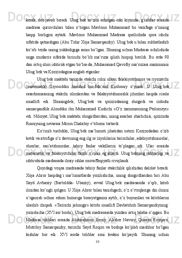 kerak, deb javob beradi. Ulug`bek so’zini eshitgan eski kiyimda, g`ishtlar orasida
madrasa   quruvchilari   bilan   o’tirgan   Mavlono   Muhammad   bu   vazifaga   o’zining
haqqi   borligini   aytadi.   Mavlono   Muhammad   Madrasa   qurilishida   qora   ishchi
sifatida qatnashgan (Abu Tohir Xoja Samarqandiy). Ulug`bek u bilan suhbatlashib
ko’rib tezda uning zukkoligiga amin bo’lgan. Shuning uchun Madrasa ochilishida
unga   mudarris   sifatida   birinchi   bo’lib   ma’ruza   qilish   huquqi   berildi.   Bu   erda   90
dan ortiq olim ishtirok etgan bo’lsa-da, Muhammad Qavofiy ma’ruzasi mazmunini
Ulug`bek va Kozizodagina anglab etganlar.
Ulug`bek maktabi tarixida etakchi rolni ulkan falakiyotshunos va riyozatchi
(matematik)   Giyosiddin   Jamshid   bin-Ma’sud   Koshoniy   o’ynadi.   U   Ulug`bek
rasadxonasining   etakchi   olimlaridan   va   falakiyotshunoslik   jihozlari   haqida   risola
muallifi   edi.   Shuningdek,   Ulug`bek   va   qozizodaning   shogirdi   va   izdoshi
samarqandlik   Alouddin   ibn   Muhammad   Kushchi   «O’z   zamonasining   Ptolomeyi»
edi. Nihoyat, Ulug`bek maktabi shogirdlaridan, uning asarlari sharhchisi, qozizoda
Rumiyning nevarasi Mirim Chalabiy e’tiborni tortardi.
Ko’rinib   turibdiki,   Ulug`bek   ma’lumoti   jihatidan   ustozi   Kozizodadan   o’zib
ketdi va atrofiga o’z davrining eng ilg`or ziyolilarini tarixchilar, adabiyotshunoslar,
shoirlar,   san’atshunoslar,   tabiiy   fanlar   vakillarini   to’plagan   edi.   Ular   orasida
matematik   va   falakiyotchilar   faxrli   o’rinni   eg`allardi.   Ulug`bekning   rahbarligi   va
ishtirokida madrasada ilmiy ishlar muvaffaqiyatli rivojlandi.
Q uyidagi voqea madrasada tabiiy fanlar etakchilik qilishidan dalolat beradi:
Xoja   Ahror   haqidag`i   ma’lumotlarda   yozilishicha,   uning   shogirdlaridan   biri   Abu
Sayd   Avbaxiy   (Bartoldda-   Ubaxiy),   avval   Ulug`bek   madrasasida   o’qib,   kitob
ilmidan ko’ngli qolgan. U Xoja Ahror bilan tanishgach, o’z o’rtoqlariga din ilmini
o’rganish uchun eshon huzuriga borayotganini aytib, o’z buyumlari va kitoblarini
ulashib chiqadi. «Tarixchi jahongir» kitobi muallifi Davlatshoh Samarqandiyning`
yozishicha (XVI asr boshi), Ulug`bek madrasasida yuzdan ortiq talaba o’qigan. Bu
Madrasa   toliblari   orasida   Abdurahmon   Jomiy,   Alisher   Navoiy,   Qusayn   Boyqaro,
Mutribiy  Samarqandiy,  tarixchi  Sayd  Roqim  va  boshqa  ko’plab  mashhur   bo’lgan
kishilar   bor   edi.   XVI   asrda   toliblar   soni   keskin   ko’paydi.   Shuning   uchun
33 