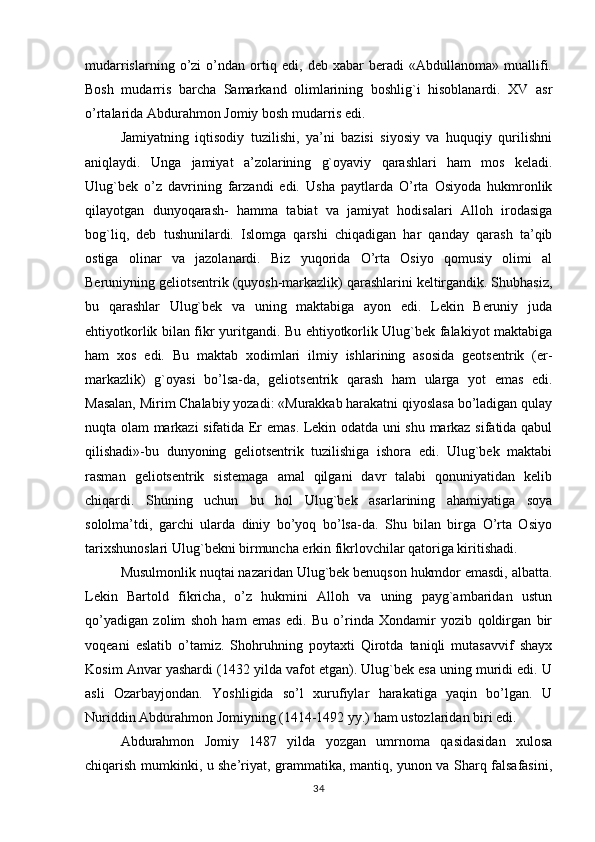 mudarrislarning   o’zi   o’ndan   ortiq   edi,   deb   xabar   beradi   «Abdullanoma»   muallifi.
Bosh   mudarris   barcha   Samarkand   olimlarining   boshlig`i   hisoblanardi.   XV   asr
o’rtalarida Abdurahmon Jomiy bosh mudarris edi.
Jamiyatning   iqtisodiy   tuzilishi,   ya’ni   bazisi   siyosiy   va   huquqiy   qurilishni
aniqlaydi.   Unga   jamiyat   a’zolarining   g`oyaviy   qarashlari   ham   mos   keladi.
Ulug`bek   o’z   davrining   farzandi   edi.   Usha   paytlarda   O’rta   Osiyoda   hukmronlik
qilayotgan   dunyoqarash-   hamma   tabiat   va   jamiyat   hodisalari   Alloh   irodasiga
bog`liq,   deb   tushunilardi.   Islomga   qarshi   chiqadigan   har   qanday   qarash   ta’qib
ostiga   olinar   va   jazolanardi.   Biz   yuqorida   O’rta   Osiyo   qomusiy   olimi   al
Beruniyning geliotsentrik (quyosh-markazlik) qarashlarini keltirgandik. Shubhasiz,
bu   qarashlar   Ulug`bek   va   uning   maktabiga   ayon   edi.   Lekin   Beruniy   juda
ehtiyotkorlik bilan fikr yuritgandi. Bu ehtiyotkorlik Ulug`bek falakiyot maktabiga
ham   xos   edi.   Bu   maktab   xodimlari   ilmiy   ishlarining   asosida   geotsentrik   (er-
markazlik)   g`oyasi   bo’lsa-da,   geliotsentrik   qarash   ham   ularga   yot   emas   edi.
Masalan, Mirim Chalabiy yozadi: «Murakkab harakatni qiyoslasa bo’ladigan qulay
nuqta olam markazi sifatida Er emas. Lekin odatda uni shu markaz sifatida qabul
qilishadi»-bu   dunyoning   geliotsentrik   tuzilishiga   ishora   edi.   Ulug`bek   maktabi
rasman   geliotsentrik   sistemaga   amal   qilgani   davr   talabi   qonuniyatidan   kelib
chiqardi.   Shuning   uchun   bu   hol   Ulug`bek   asarlarining   ahamiyatiga   soya
sololma’tdi,   garchi   ularda   diniy   bo’yoq   bo’lsa-da.   Shu   bilan   birga   O’rta   Osiyo
tarixshunoslari Ulug`bekni birmuncha erkin fikrlovchilar qatoriga kiritishadi.
Musulmonlik nuqtai nazaridan Ulug`bek benuqson hukmdor emasdi, albatta.
Lekin   Bartold   fikricha,   o’z   hukmini   Alloh   va   uning   payg`ambaridan   ustun
qo’yadigan   zolim   shoh   ham   emas   edi.   Bu   o’rinda   Xondamir   yozib   qoldirgan   bir
voqeani   eslatib   o’tamiz.   Shohruhning   poytaxti   Qirotda   taniqli   mutasavvif   shayx
Kosim Anvar yashardi (1432 yilda vafot etgan). Ulug`bek esa uning muridi edi. U
asli   Ozarbayjondan.   Yoshligida   so’l   xurufiylar   harakatiga   yaqin   bo’lgan.   U
Nuriddin Abdurahmon Jomiyning (1414-1492 yy.) ham ustozlaridan biri edi.
Abdurahmon   Jomiy   1487   yilda   yozgan   umrnoma   qasidasidan   xulosa
chiqarish mumkinki, u she’riyat, grammatika, mantiq, yunon va Sharq falsafasini,
34 
